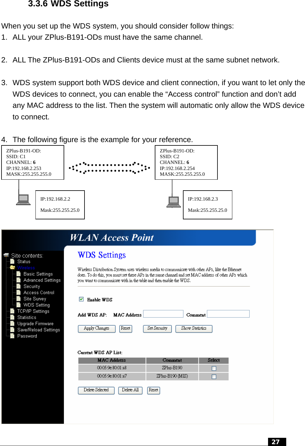 3.3.6 WDS Settings When you set up the WDS system, you should consider follow things: 1.  ALL your ZPlus-B191-ODs must have the same channel.  2.  ALL The ZPlus-B191-ODs and Clients device must at the same subnet network.  3.  WDS system support both WDS device and client connection, if you want to let only the WDS devices to connect, you can enable the “Access control” function and don’t add any MAC address to the list. Then the system will automatic only allow the WDS device to connect.  4.  The following figure is the example for your reference. IP:192.168.2.2 Mask:255.255.25.0IP:192.168.2.3 Mask:255.255.25.0ZPlus-B191-OD:   ZPlus-B191-OD:  : 6 4  5.0 SSID: C1  SSID: C2 : 6 3  5.0 CHANNEL CHANNELIP:192.168.2.25 IP:192.168.2.25MASK:255.255.25 MASK:255.255.25    27  