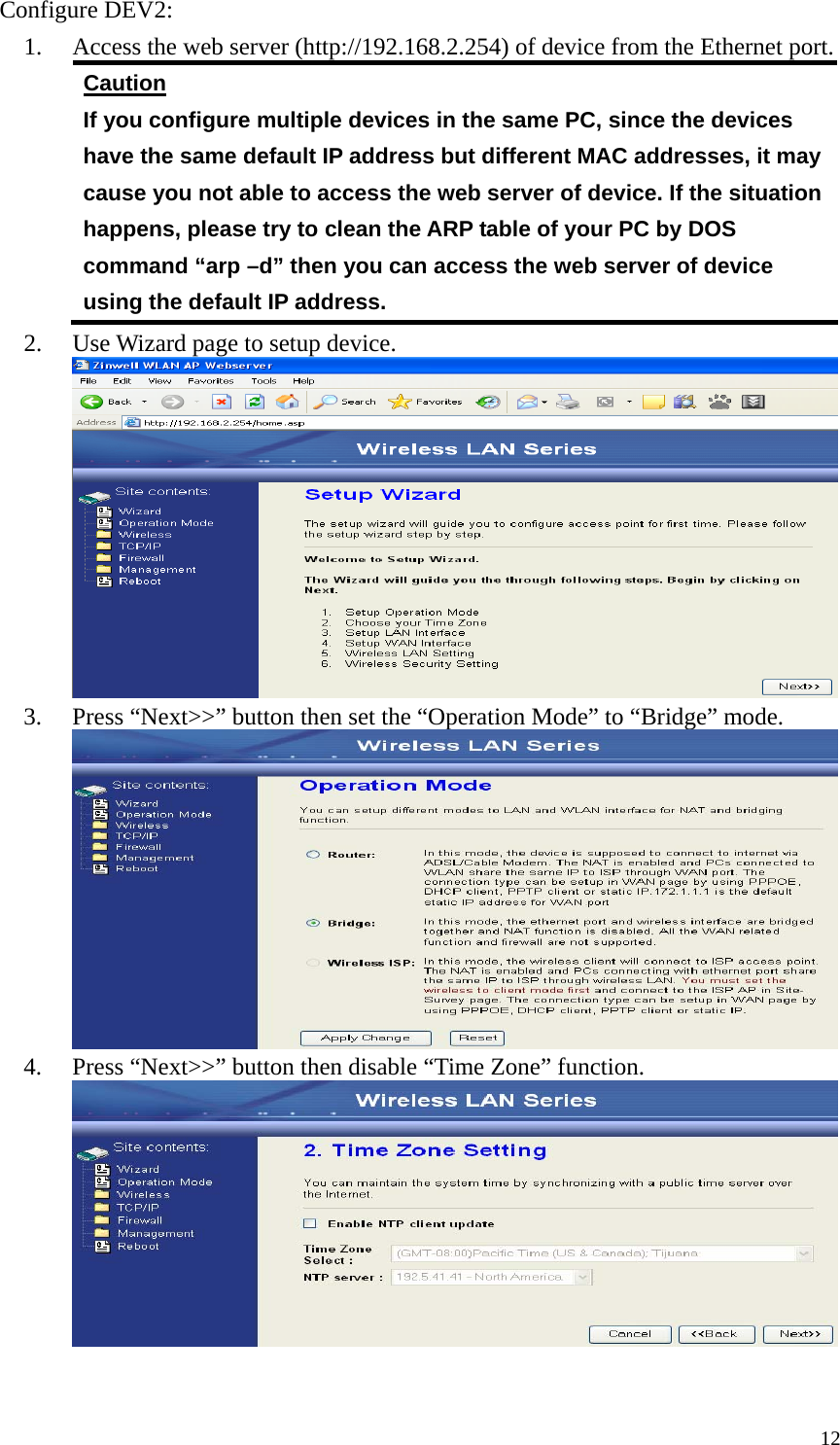  12Configure DEV2: 1. Access the web server (http://192.168.2.254) of device from the Ethernet port. Caution If you configure multiple devices in the same PC, since the devices have the same default IP address but different MAC addresses, it may cause you not able to access the web server of device. If the situation happens, please try to clean the ARP table of your PC by DOS command “arp –d” then you can access the web server of device using the default IP address. 2. Use Wizard page to setup device.  3. Press “Next&gt;&gt;” button then set the “Operation Mode” to “Bridge” mode.  4. Press “Next&gt;&gt;” button then disable “Time Zone” function.   