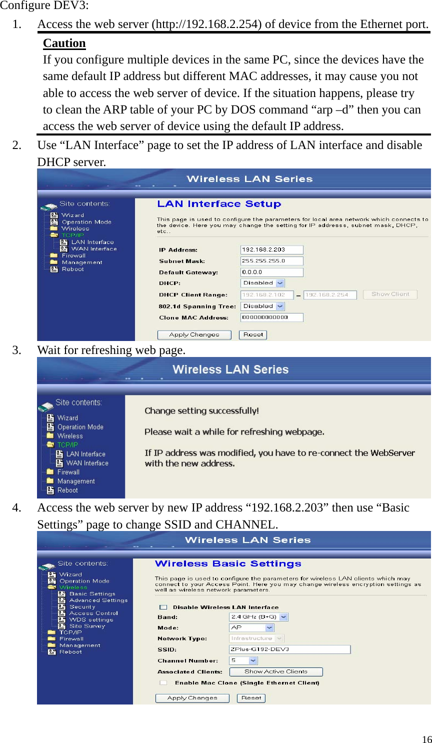  16Configure DEV3: 1. Access the web server (http://192.168.2.254) of device from the Ethernet port. Caution If you configure multiple devices in the same PC, since the devices have the same default IP address but different MAC addresses, it may cause you not able to access the web server of device. If the situation happens, please try to clean the ARP table of your PC by DOS command “arp –d” then you can access the web server of device using the default IP address. 2. Use “LAN Interface” page to set the IP address of LAN interface and disable DHCP server.  3. Wait for refreshing web page.  4. Access the web server by new IP address “192.168.2.203” then use “Basic Settings” page to change SSID and CHANNEL.   