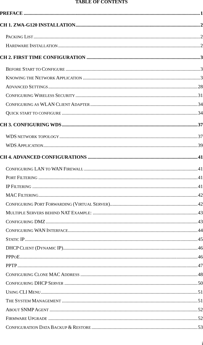  iTABLE OF CONTENTS PREFACE ...............................................................................................................................................1 CH 1. ZWA-G120 INSTALLATION.....................................................................................................2 PACKING LIST.......................................................................................................................................2 HARDWARE INSTALLATION...................................................................................................................2 CH 2. FIRST TIME CONFIGURATION ............................................................................................3 BEFORE START TO CONFIGURE .............................................................................................................3 KNOWING THE NETWORK APPLICATION ...............................................................................................3 ADVANCED SETTINGS.........................................................................................................................28 CONFIGURING WIRELESS SECURITY...................................................................................................31 CONFIGURING AS WLAN CLIENT ADAPTER.......................................................................................34 QUICK START TO CONFIGURE ..............................................................................................................34 CH 3. CONFIGURING WDS..............................................................................................................37 WDS NETWORK TOPOLOGY................................................................................................................37 WDS APPLICATION.............................................................................................................................39 CH 4. ADVANCED CONFIGURATIONS .........................................................................................41 CONFIGURING LAN TO WAN FIREWALL ............................................................................................41 PORT FILTERING .................................................................................................................................41 IP FILTERING ......................................................................................................................................41 MAC FILTERING.................................................................................................................................42 CONFIGURING PORT FORWARDING (VIRTUAL SERVER).......................................................................42 MULTIPLE SERVERS BEHIND NAT EXAMPLE: .....................................................................................43 CONFIGURING DMZ...........................................................................................................................43 CONFIGURING WAN INTERFACE.........................................................................................................44 STATIC IP............................................................................................................................................45 DHCP CLIENT (DYNAMIC IP).............................................................................................................46 PPPOE................................................................................................................................................46 PPTP..................................................................................................................................................47 CONFIGURING CLONE MAC ADDRESS ...............................................................................................48 CONFIGURING DHCP SERVER ............................................................................................................50 USING CLI MENU...............................................................................................................................51 THE SYSTEM MANAGEMENT ..............................................................................................................51 ABOUT SNMP AGENT ........................................................................................................................52 FIRMWARE UPGRADE .........................................................................................................................52 CONFIGURATION DATA  BACKUP &amp; RESTORE ......................................................................................53 