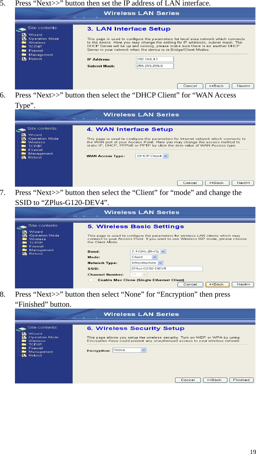  195. Press “Next&gt;&gt;” button then set the IP address of LAN interface.  6. Press “Next&gt;&gt;” button then select the “DHCP Client” for “WAN Access Type”.  7. Press “Next&gt;&gt;” button then select the “Client” for “mode” and change the SSID to “ZPlus-G120-DEV4”.  8. Press “Next&gt;&gt;” button then select “None” for “Encryption” then press “Finished” button.       