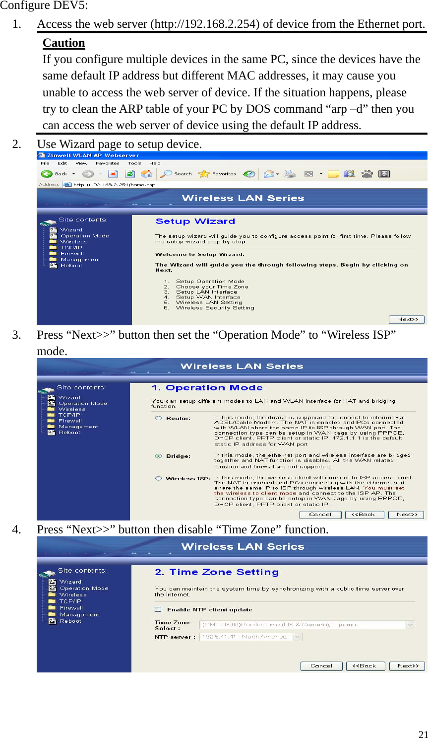  21Configure DEV5: 1. Access the web server (http://192.168.2.254) of device from the Ethernet port. Caution If you configure multiple devices in the same PC, since the devices have the same default IP address but different MAC addresses, it may cause you unable to access the web server of device. If the situation happens, please try to clean the ARP table of your PC by DOS command “arp –d” then you can access the web server of device using the default IP address. 2. Use Wizard page to setup device.  3. Press “Next&gt;&gt;” button then set the “Operation Mode” to “Wireless ISP” mode.  4. Press “Next&gt;&gt;” button then disable “Time Zone” function.    