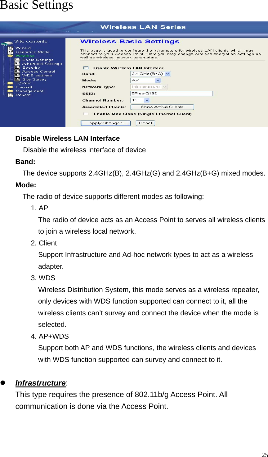  25Basic Settings  Disable Wireless LAN Interface Disable the wireless interface of device Band:   The device supports 2.4GHz(B), 2.4GHz(G) and 2.4GHz(B+G) mixed modes. Mode:   The radio of device supports different modes as following: 1. AP The radio of device acts as an Access Point to serves all wireless clients to join a wireless local network.     2. Client Support Infrastructure and Ad-hoc network types to act as a wireless adapter. 3. WDS Wireless Distribution System, this mode serves as a wireless repeater, only devices with WDS function supported can connect to it, all the wireless clients can’t survey and connect the device when the mode is selected. 4. AP+WDS Support both AP and WDS functions, the wireless clients and devices with WDS function supported can survey and connect to it.  z Infrastructure: This type requires the presence of 802.11b/g Access Point. All communication is done via the Access Point.  