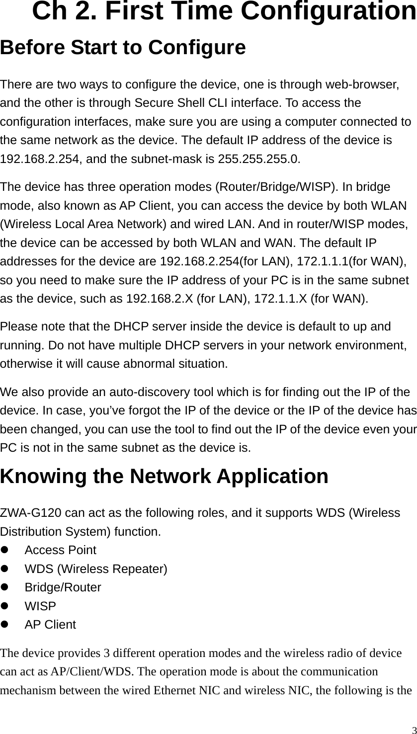  3Ch 2. First Time Configuration Before Start to Configure There are two ways to configure the device, one is through web-browser, and the other is through Secure Shell CLI interface. To access the configuration interfaces, make sure you are using a computer connected to the same network as the device. The default IP address of the device is 192.168.2.254, and the subnet-mask is 255.255.255.0. The device has three operation modes (Router/Bridge/WISP). In bridge mode, also known as AP Client, you can access the device by both WLAN (Wireless Local Area Network) and wired LAN. And in router/WISP modes, the device can be accessed by both WLAN and WAN. The default IP addresses for the device are 192.168.2.254(for LAN), 172.1.1.1(for WAN), so you need to make sure the IP address of your PC is in the same subnet as the device, such as 192.168.2.X (for LAN), 172.1.1.X (for WAN). Please note that the DHCP server inside the device is default to up and running. Do not have multiple DHCP servers in your network environment, otherwise it will cause abnormal situation. We also provide an auto-discovery tool which is for finding out the IP of the device. In case, you’ve forgot the IP of the device or the IP of the device has been changed, you can use the tool to find out the IP of the device even your PC is not in the same subnet as the device is. Knowing the Network Application ZWA-G120 can act as the following roles, and it supports WDS (Wireless Distribution System) function. z Access Point  z  WDS (Wireless Repeater) z Bridge/Router z WISP z AP Client The device provides 3 different operation modes and the wireless radio of device can act as AP/Client/WDS. The operation mode is about the communication mechanism between the wired Ethernet NIC and wireless NIC, the following is the 