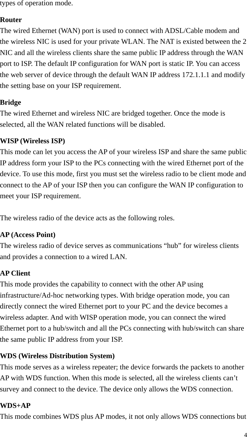  4types of operation mode. Router The wired Ethernet (WAN) port is used to connect with ADSL/Cable modem and the wireless NIC is used for your private WLAN. The NAT is existed between the 2 NIC and all the wireless clients share the same public IP address through the WAN port to ISP. The default IP configuration for WAN port is static IP. You can access the web server of device through the default WAN IP address 172.1.1.1 and modify the setting base on your ISP requirement. Bridge The wired Ethernet and wireless NIC are bridged together. Once the mode is selected, all the WAN related functions will be disabled. WISP (Wireless ISP) This mode can let you access the AP of your wireless ISP and share the same public IP address form your ISP to the PCs connecting with the wired Ethernet port of the device. To use this mode, first you must set the wireless radio to be client mode and connect to the AP of your ISP then you can configure the WAN IP configuration to meet your ISP requirement.  The wireless radio of the device acts as the following roles. AP (Access Point) The wireless radio of device serves as communications “hub” for wireless clients and provides a connection to a wired LAN. AP Client This mode provides the capability to connect with the other AP using infrastructure/Ad-hoc networking types. With bridge operation mode, you can directly connect the wired Ethernet port to your PC and the device becomes a wireless adapter. And with WISP operation mode, you can connect the wired Ethernet port to a hub/switch and all the PCs connecting with hub/switch can share the same public IP address from your ISP. WDS (Wireless Distribution System) This mode serves as a wireless repeater; the device forwards the packets to another AP with WDS function. When this mode is selected, all the wireless clients can’t survey and connect to the device. The device only allows the WDS connection. WDS+AP This mode combines WDS plus AP modes, it not only allows WDS connections but 