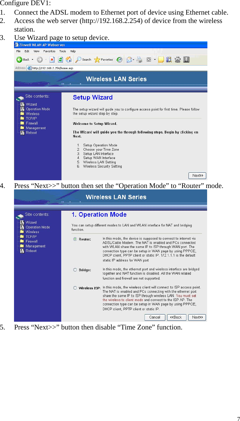  7Configure DEV1: 1. Connect the ADSL modem to Ethernet port of device using Ethernet cable. 2. Access the web server (http://192.168.2.254) of device from the wireless station. 3. Use Wizard page to setup device.  4. Press “Next&gt;&gt;” button then set the “Operation Mode” to “Router” mode.  5. Press “Next&gt;&gt;” button then disable “Time Zone” function. 