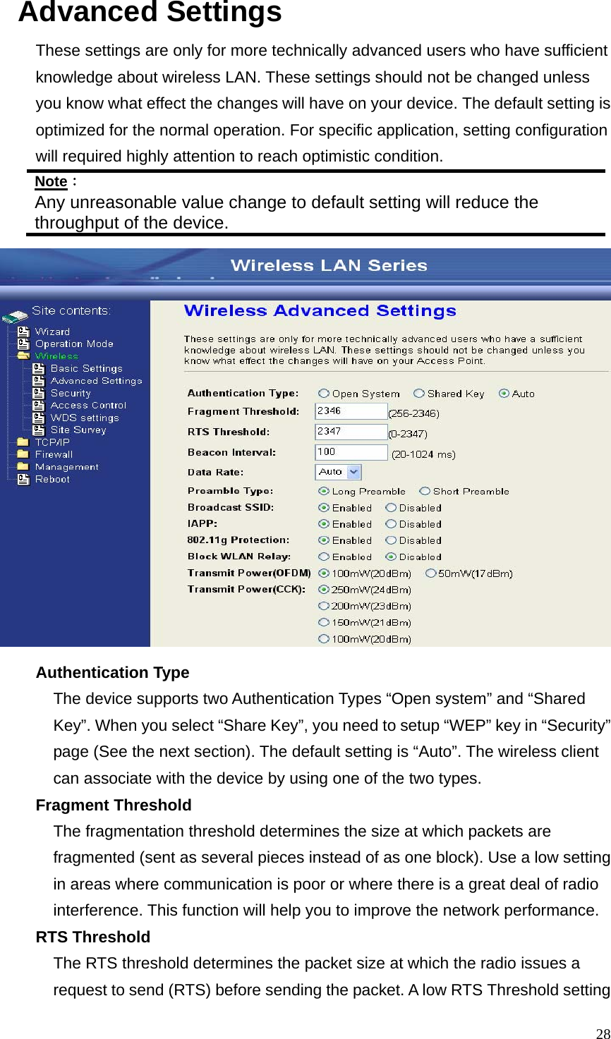  28Advanced Settings These settings are only for more technically advanced users who have sufficient knowledge about wireless LAN. These settings should not be changed unless you know what effect the changes will have on your device. The default setting is optimized for the normal operation. For specific application, setting configuration will required highly attention to reach optimistic condition. Note： Any unreasonable value change to default setting will reduce the throughput of the device.  Authentication Type The device supports two Authentication Types “Open system” and “Shared Key”. When you select “Share Key”, you need to setup “WEP” key in “Security” page (See the next section). The default setting is “Auto”. The wireless client can associate with the device by using one of the two types. Fragment Threshold The fragmentation threshold determines the size at which packets are fragmented (sent as several pieces instead of as one block). Use a low setting in areas where communication is poor or where there is a great deal of radio interference. This function will help you to improve the network performance. RTS Threshold The RTS threshold determines the packet size at which the radio issues a request to send (RTS) before sending the packet. A low RTS Threshold setting 
