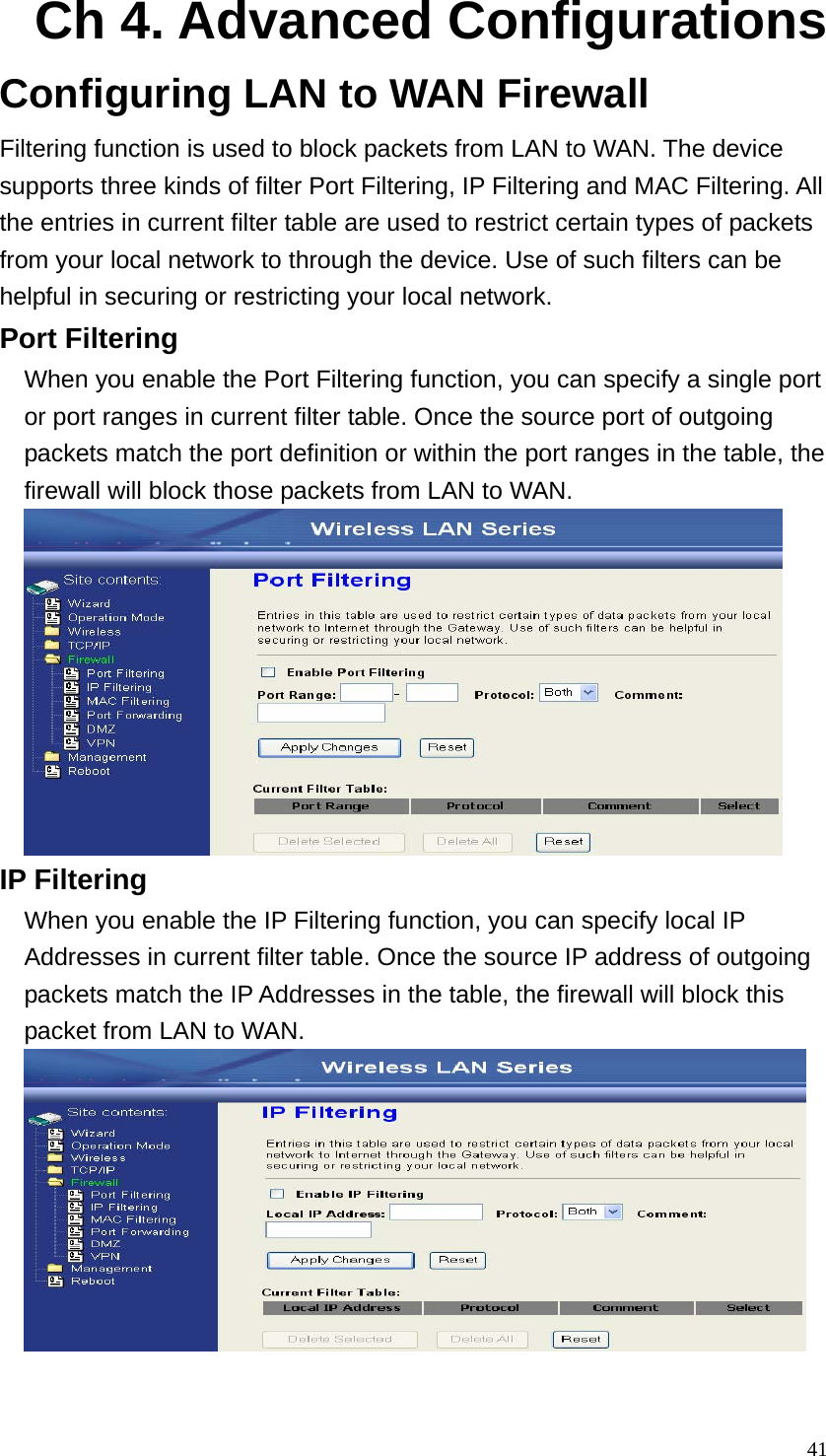  41Ch 4. Advanced Configurations Configuring LAN to WAN Firewall Filtering function is used to block packets from LAN to WAN. The device supports three kinds of filter Port Filtering, IP Filtering and MAC Filtering. All the entries in current filter table are used to restrict certain types of packets from your local network to through the device. Use of such filters can be helpful in securing or restricting your local network. Port Filtering When you enable the Port Filtering function, you can specify a single port or port ranges in current filter table. Once the source port of outgoing packets match the port definition or within the port ranges in the table, the firewall will block those packets from LAN to WAN.  IP Filtering When you enable the IP Filtering function, you can specify local IP Addresses in current filter table. Once the source IP address of outgoing packets match the IP Addresses in the table, the firewall will block this packet from LAN to WAN.  