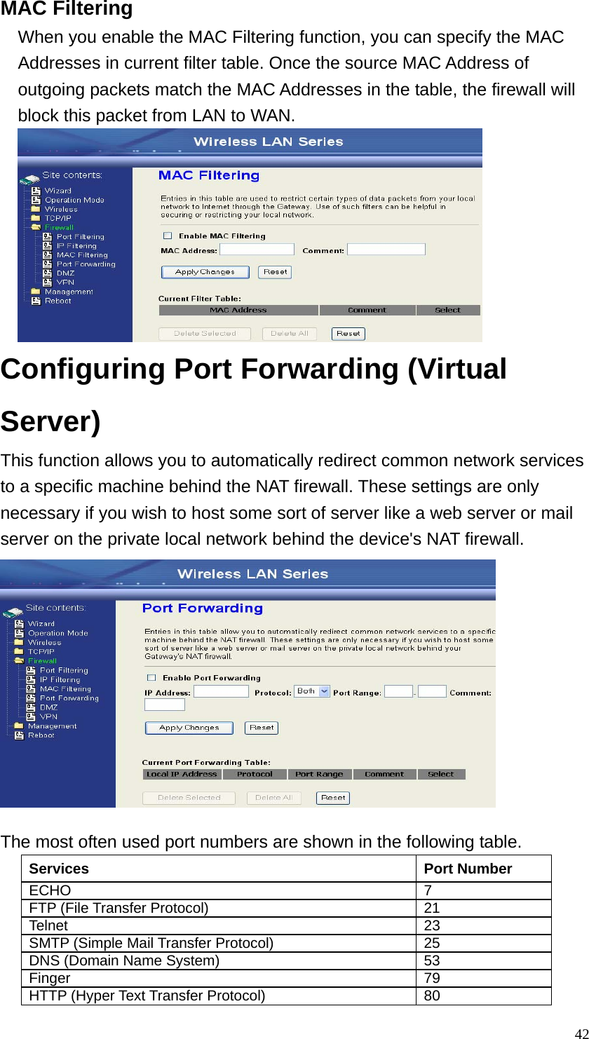  42MAC Filtering When you enable the MAC Filtering function, you can specify the MAC Addresses in current filter table. Once the source MAC Address of outgoing packets match the MAC Addresses in the table, the firewall will block this packet from LAN to WAN.  Configuring Port Forwarding (Virtual Server) This function allows you to automatically redirect common network services to a specific machine behind the NAT firewall. These settings are only necessary if you wish to host some sort of server like a web server or mail server on the private local network behind the device&apos;s NAT firewall.  The most often used port numbers are shown in the following table. Services Port Number ECHO 7 FTP (File Transfer Protocol)  21 Telnet 23 SMTP (Simple Mail Transfer Protocol)  25 DNS (Domain Name System)  53 Finger 79 HTTP (Hyper Text Transfer Protocol)  80 