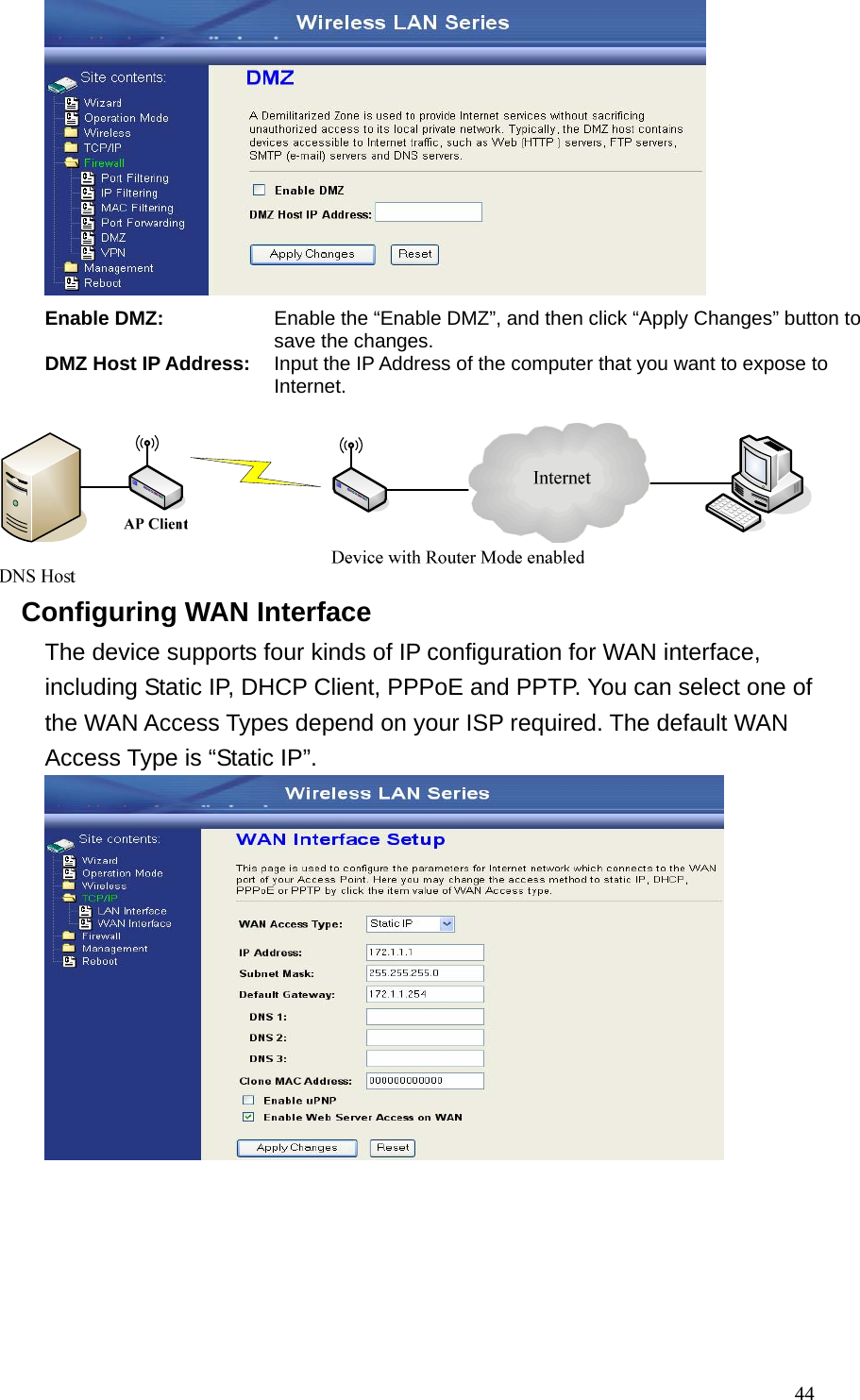  44 Enable DMZ: Enable the “Enable DMZ”, and then click “Apply Changes” button to save the changes. DMZ Host IP Address: Input the IP Address of the computer that you want to expose to Internet.   Configuring WAN Interface The device supports four kinds of IP configuration for WAN interface, including Static IP, DHCP Client, PPPoE and PPTP. You can select one of the WAN Access Types depend on your ISP required. The default WAN Access Type is “Static IP”.    