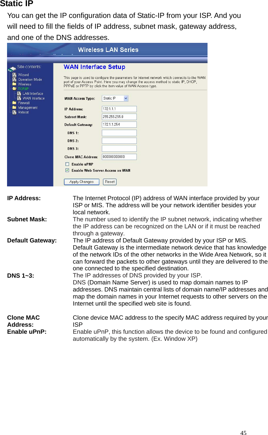 45Static IP You can get the IP configuration data of Static-IP from your ISP. And you will need to fill the fields of IP address, subnet mask, gateway address, and one of the DNS addresses.   IP Address: The Internet Protocol (IP) address of WAN interface provided by your ISP or MIS. The address will be your network identifier besides your local network. Subnet Mask: The number used to identify the IP subnet network, indicating whether the IP address can be recognized on the LAN or if it must be reached through a gateway. Default Gateway: The IP address of Default Gateway provided by your ISP or MIS. Default Gateway is the intermediate network device that has knowledge of the network IDs of the other networks in the Wide Area Network, so it can forward the packets to other gateways until they are delivered to the one connected to the specified destination. DNS 1~3: The IP addresses of DNS provided by your ISP.   DNS (Domain Name Server) is used to map domain names to IP addresses. DNS maintain central lists of domain name/IP addresses and map the domain names in your Internet requests to other servers on the Internet until the specified web site is found.  Clone MAC Address: Clone device MAC address to the specify MAC address required by your ISP Enable uPnP: Enable uPnP, this function allows the device to be found and configured automatically by the system. (Ex. Window XP)  