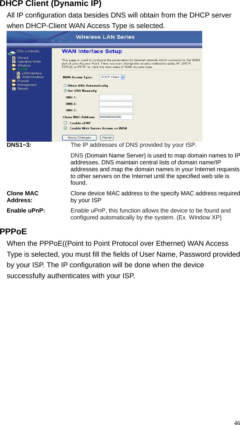  46DHCP Client (Dynamic IP) All IP configuration data besides DNS will obtain from the DHCP server when DHCP-Client WAN Access Type is selected.    DNS1~3: The IP addresses of DNS provided by your ISP. DNS (Domain Name Server) is used to map domain names to IP addresses. DNS maintain central lists of domain name/IP addresses and map the domain names in your Internet requests to other servers on the Internet until the specified web site is found. Clone MAC Address: Clone device MAC address to the specify MAC address required by your ISP Enable uPnP: Enable uPnP, this function allows the device to be found and configured automatically by the system. (Ex. Window XP) PPPoE When the PPPoE((Point to Point Protocol over Ethernet) WAN Access Type is selected, you must fill the fields of User Name, Password provided by your ISP. The IP configuration will be done when the device successfully authenticates with your ISP. 