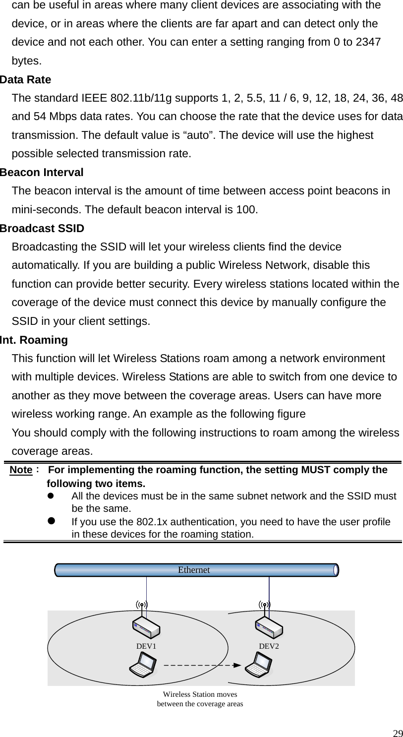  29can be useful in areas where many client devices are associating with the device, or in areas where the clients are far apart and can detect only the device and not each other. You can enter a setting ranging from 0 to 2347 bytes. Data Rate The standard IEEE 802.11b/11g supports 1, 2, 5.5, 11 / 6, 9, 12, 18, 24, 36, 48 and 54 Mbps data rates. You can choose the rate that the device uses for data transmission. The default value is “auto”. The device will use the highest possible selected transmission rate. Beacon Interval The beacon interval is the amount of time between access point beacons in mini-seconds. The default beacon interval is 100. Broadcast SSID Broadcasting the SSID will let your wireless clients find the device automatically. If you are building a public Wireless Network, disable this function can provide better security. Every wireless stations located within the coverage of the device must connect this device by manually configure the SSID in your client settings. Int. Roaming This function will let Wireless Stations roam among a network environment with multiple devices. Wireless Stations are able to switch from one device to another as they move between the coverage areas. Users can have more wireless working range. An example as the following figure You should comply with the following instructions to roam among the wireless coverage areas. Note：  For implementing the roaming function, the setting MUST comply the following two items. z  All the devices must be in the same subnet network and the SSID must be the same. z If you use the 802.1x authentication, you need to have the user profile in these devices for the roaming station.  EthernetWireless Station moves between the coverage areasDEV1 DEV2 