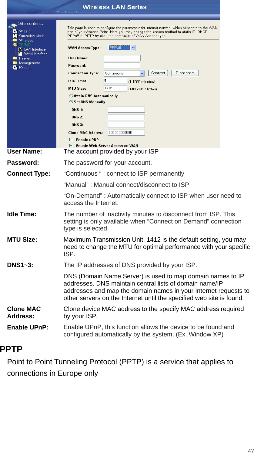  47 User Name: The account provided by your ISP Password: The password for your account. Connect Type: “Continuous “ : connect to ISP permanently “Manual” : Manual connect/disconnect to ISP “On-Demand” : Automatically connect to ISP when user need to access the Internet. Idle Time: The number of inactivity minutes to disconnect from ISP. This setting is only available when “Connect on Demand” connection type is selected. MTU Size: Maximum Transmission Unit, 1412 is the default setting, you may need to change the MTU for optimal performance with your specific ISP.  DNS1~3: The IP addresses of DNS provided by your ISP.   DNS (Domain Name Server) is used to map domain names to IP addresses. DNS maintain central lists of domain name/IP addresses and map the domain names in your Internet requests to other servers on the Internet until the specified web site is found. Clone MAC Address: Clone device MAC address to the specify MAC address required by your ISP.   Enable UPnP: Enable UPnP, this function allows the device to be found and configured automatically by the system. (Ex. Window XP) PPTP Point to Point Tunneling Protocol (PPTP) is a service that applies to connections in Europe only 