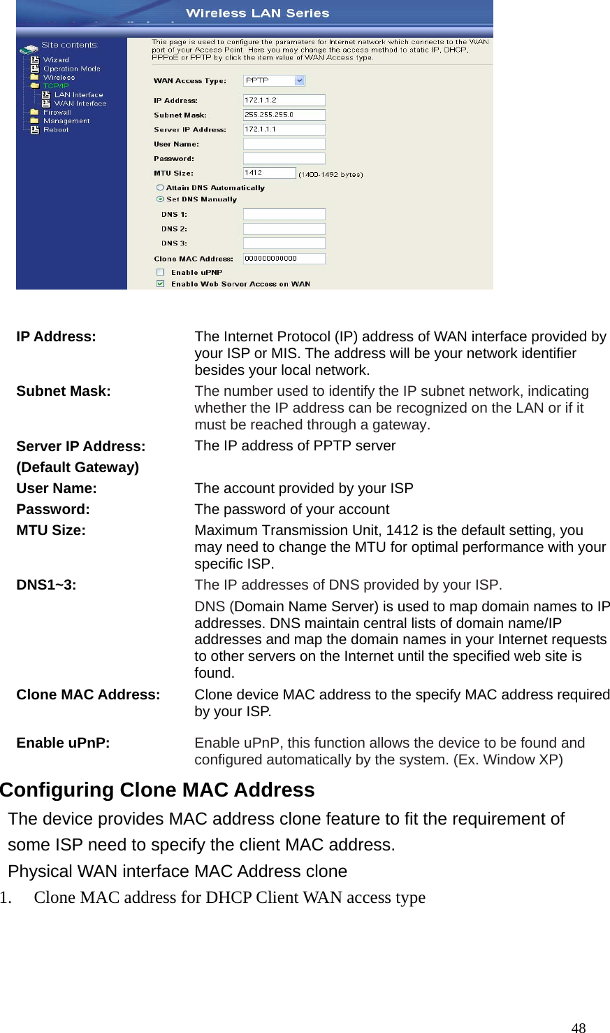  48  IP Address: The Internet Protocol (IP) address of WAN interface provided by your ISP or MIS. The address will be your network identifier besides your local network. Subnet Mask: The number used to identify the IP subnet network, indicating whether the IP address can be recognized on the LAN or if it must be reached through a gateway. Server IP Address: (Default Gateway) The IP address of PPTP server  User Name:  The account provided by your ISP Password:  The password of your account MTU Size:  Maximum Transmission Unit, 1412 is the default setting, you may need to change the MTU for optimal performance with your specific ISP. DNS1~3:  The IP addresses of DNS provided by your ISP.   DNS (Domain Name Server) is used to map domain names to IP addresses. DNS maintain central lists of domain name/IP addresses and map the domain names in your Internet requests to other servers on the Internet until the specified web site is found. Clone MAC Address:  Clone device MAC address to the specify MAC address required by your ISP. Enable uPnP:  Enable uPnP, this function allows the device to be found and configured automatically by the system. (Ex. Window XP) Configuring Clone MAC Address The device provides MAC address clone feature to fit the requirement of some ISP need to specify the client MAC address. Physical WAN interface MAC Address clone 1. Clone MAC address for DHCP Client WAN access type 