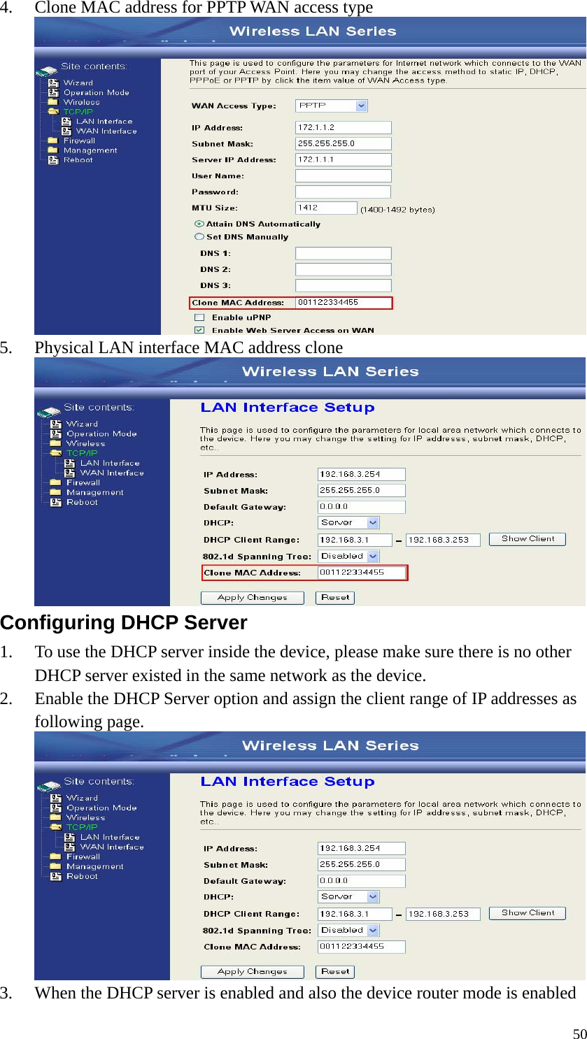  504. Clone MAC address for PPTP WAN access type  5. Physical LAN interface MAC address clone    Configuring DHCP Server   1. To use the DHCP server inside the device, please make sure there is no other DHCP server existed in the same network as the device. 2. Enable the DHCP Server option and assign the client range of IP addresses as following page.  3. When the DHCP server is enabled and also the device router mode is enabled 