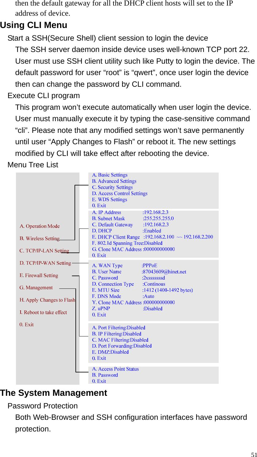  51then the default gateway for all the DHCP client hosts will set to the IP address of device. Using CLI Menu Start a SSH(Secure Shell) client session to login the device The SSH server daemon inside device uses well-known TCP port 22. User must use SSH client utility such like Putty to login the device. The default password for user “root” is “qwert”, once user login the device then can change the password by CLI command. Execute CLI program This program won’t execute automatically when user login the device. User must manually execute it by typing the case-sensitive command “cli”. Please note that any modified settings won’t save permanently until user “Apply Changes to Flash” or reboot it. The new settings modified by CLI will take effect after rebooting the device. Menu Tree List  The System Management Password Protection Both Web-Browser and SSH configuration interfaces have password protection. 