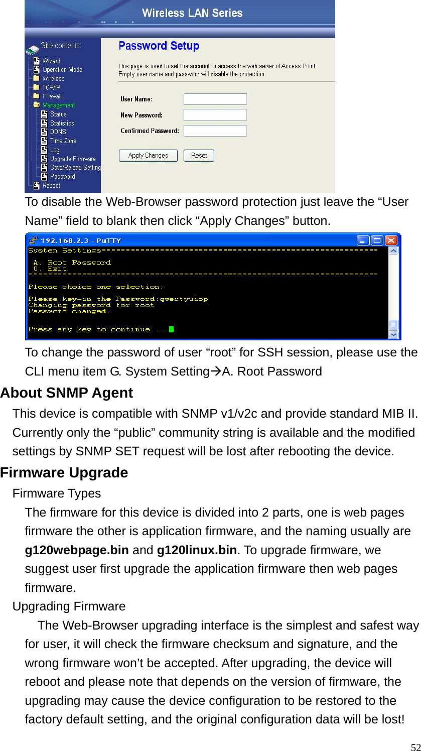  52 To disable the Web-Browser password protection just leave the “User Name” field to blank then click “Apply Changes” button.  To change the password of user “root” for SSH session, please use the CLI menu item G. System SettingÆA. Root Password About SNMP Agent This device is compatible with SNMP v1/v2c and provide standard MIB II. Currently only the “public” community string is available and the modified settings by SNMP SET request will be lost after rebooting the device. Firmware Upgrade Firmware Types The firmware for this device is divided into 2 parts, one is web pages firmware the other is application firmware, and the naming usually are g120webpage.bin and g120linux.bin. To upgrade firmware, we suggest user first upgrade the application firmware then web pages firmware. Upgrading Firmware   The Web-Browser upgrading interface is the simplest and safest way for user, it will check the firmware checksum and signature, and the wrong firmware won’t be accepted. After upgrading, the device will reboot and please note that depends on the version of firmware, the upgrading may cause the device configuration to be restored to the factory default setting, and the original configuration data will be lost! 