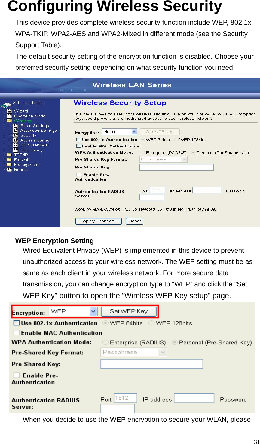  31Configuring Wireless Security This device provides complete wireless security function include WEP, 802.1x, WPA-TKIP, WPA2-AES and WPA2-Mixed in different mode (see the Security Support Table). The default security setting of the encryption function is disabled. Choose your preferred security setting depending on what security function you need.  WEP Encryption Setting Wired Equivalent Privacy (WEP) is implemented in this device to prevent unauthorized access to your wireless network. The WEP setting must be as same as each client in your wireless network. For more secure data transmission, you can change encryption type to “WEP” and click the “Set WEP Key” button to open the “Wireless WEP Key setup” page.   When you decide to use the WEP encryption to secure your WLAN, please 