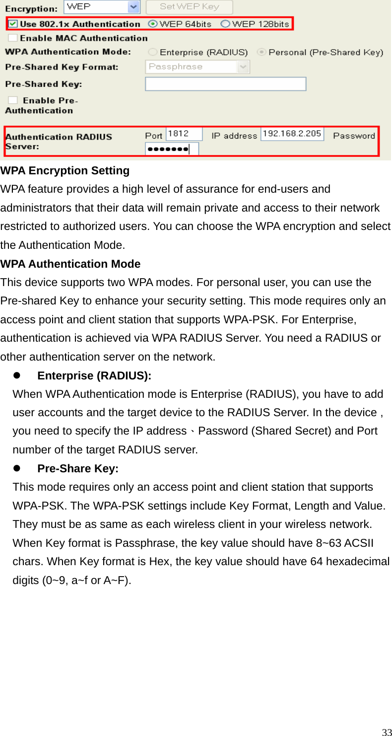  33 WPA Encryption Setting WPA feature provides a high level of assurance for end-users and administrators that their data will remain private and access to their network restricted to authorized users. You can choose the WPA encryption and select the Authentication Mode.   WPA Authentication Mode This device supports two WPA modes. For personal user, you can use the Pre-shared Key to enhance your security setting. This mode requires only an access point and client station that supports WPA-PSK. For Enterprise, authentication is achieved via WPA RADIUS Server. You need a RADIUS or other authentication server on the network. z Enterprise (RADIUS): When WPA Authentication mode is Enterprise (RADIUS), you have to add user accounts and the target device to the RADIUS Server. In the device , you need to specify the IP address、Password (Shared Secret) and Port number of the target RADIUS server. z Pre-Share Key: This mode requires only an access point and client station that supports WPA-PSK. The WPA-PSK settings include Key Format, Length and Value. They must be as same as each wireless client in your wireless network. When Key format is Passphrase, the key value should have 8~63 ACSII chars. When Key format is Hex, the key value should have 64 hexadecimal digits (0~9, a~f or A~F). 