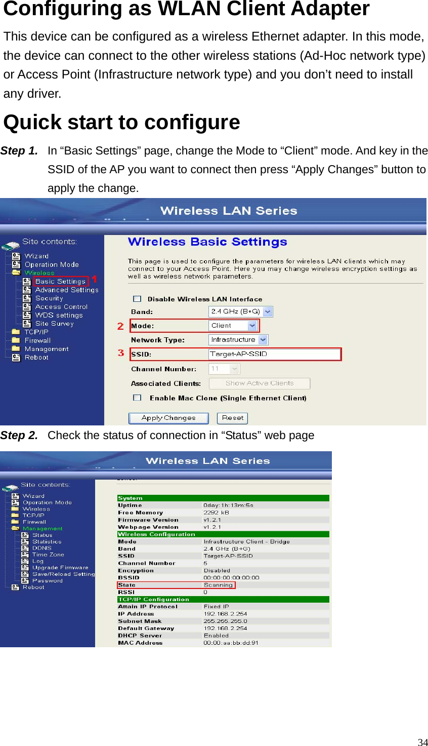  34Configuring as WLAN Client Adapter This device can be configured as a wireless Ethernet adapter. In this mode, the device can connect to the other wireless stations (Ad-Hoc network type) or Access Point (Infrastructure network type) and you don’t need to install any driver. Quick start to configure Step 1.  In “Basic Settings” page, change the Mode to “Client” mode. And key in the SSID of the AP you want to connect then press “Apply Changes” button to apply the change.    Step 2.  Check the status of connection in “Status” web page     