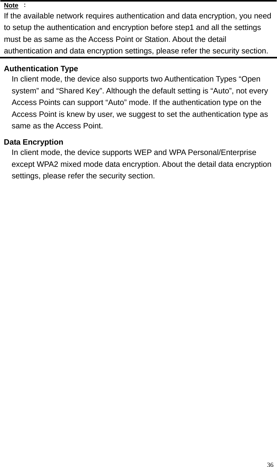  36Note ： If the available network requires authentication and data encryption, you need to setup the authentication and encryption before step1 and all the settings must be as same as the Access Point or Station. About the detail authentication and data encryption settings, please refer the security section. Authentication Type In client mode, the device also supports two Authentication Types “Open system” and “Shared Key”. Although the default setting is “Auto”, not every Access Points can support “Auto” mode. If the authentication type on the Access Point is knew by user, we suggest to set the authentication type as same as the Access Point. Data Encryption In client mode, the device supports WEP and WPA Personal/Enterprise except WPA2 mixed mode data encryption. About the detail data encryption settings, please refer the security section. 