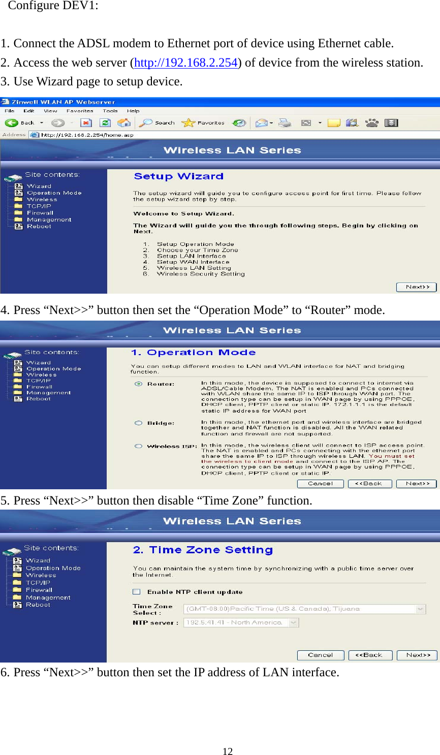  12Configure DEV1:  1. Connect the ADSL modem to Ethernet port of device using Ethernet cable. 2. Access the web server (http://192.168.2.254) of device from the wireless station. 3. Use Wizard page to setup device.  4. Press “Next&gt;&gt;” button then set the “Operation Mode” to “Router” mode.  5. Press “Next&gt;&gt;” button then disable “Time Zone” function.  6. Press “Next&gt;&gt;” button then set the IP address of LAN interface. 