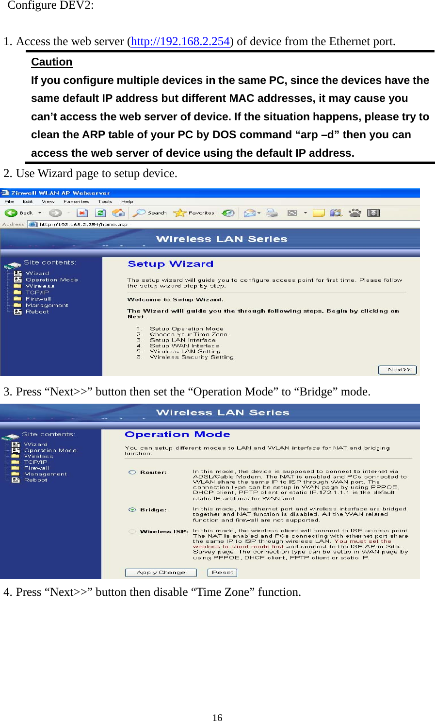  16Configure DEV2:  1. Access the web server (http://192.168.2.254) of device from the Ethernet port. Caution If you configure multiple devices in the same PC, since the devices have the same default IP address but different MAC addresses, it may cause you   can’t access the web server of device. If the situation happens, please try to clean the ARP table of your PC by DOS command “arp –d” then you can access the web server of device using the default IP address. 2. Use Wizard page to setup device.  3. Press “Next&gt;&gt;” button then set the “Operation Mode” to “Bridge” mode.  4. Press “Next&gt;&gt;” button then disable “Time Zone” function. 