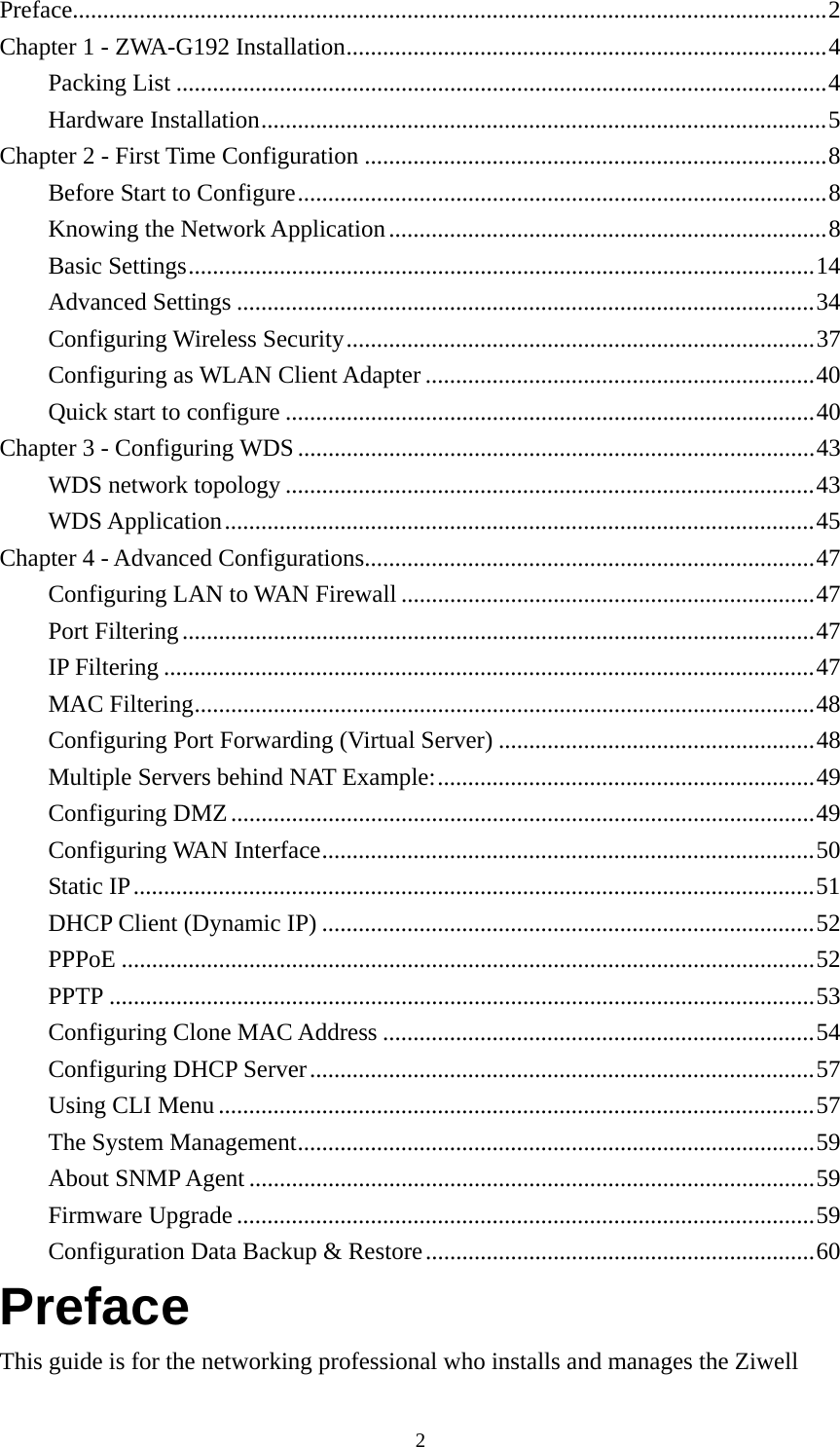  2Preface............................................................................................................................2 Chapter 1 - ZWA-G192 Installation...............................................................................4 Packing List ...........................................................................................................4 Hardware Installation.............................................................................................5 Chapter 2 - First Time Configuration ............................................................................8 Before Start to Configure.......................................................................................8 Knowing the Network Application........................................................................8 Basic Settings.......................................................................................................14 Advanced Settings ...............................................................................................34 Configuring Wireless Security.............................................................................37 Configuring as WLAN Client Adapter ................................................................40 Quick start to configure .......................................................................................40 Chapter 3 - Configuring WDS.....................................................................................43 WDS network topology .......................................................................................43 WDS Application.................................................................................................45 Chapter 4 - Advanced Configurations..........................................................................47 Configuring LAN to WAN Firewall ....................................................................47 Port Filtering........................................................................................................47 IP Filtering ...........................................................................................................47 MAC Filtering......................................................................................................48 Configuring Port Forwarding (Virtual Server) ....................................................48 Multiple Servers behind NAT Example:..............................................................49 Configuring DMZ................................................................................................49 Configuring WAN Interface.................................................................................50 Static IP................................................................................................................51 DHCP Client (Dynamic IP) .................................................................................52 PPPoE ..................................................................................................................52 PPTP ....................................................................................................................53 Configuring Clone MAC Address .......................................................................54 Configuring DHCP Server...................................................................................57 Using CLI Menu ..................................................................................................57 The System Management.....................................................................................59 About SNMP Agent .............................................................................................59 Firmware Upgrade ...............................................................................................59 Configuration Data Backup &amp; Restore................................................................60 Preface This guide is for the networking professional who installs and manages the Ziwell 