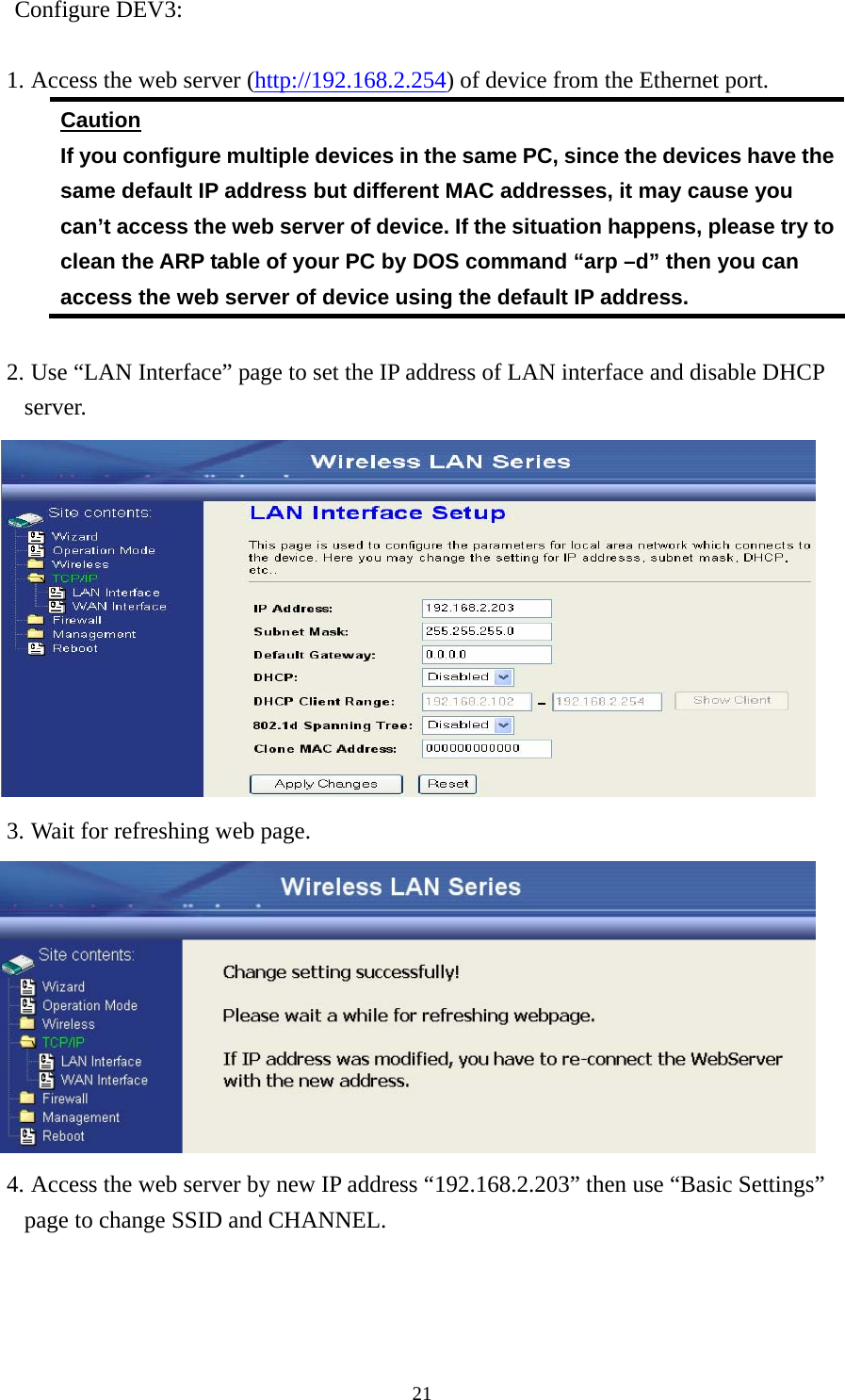  21Configure DEV3:  1. Access the web server (http://192.168.2.254) of device from the Ethernet port. Caution If you configure multiple devices in the same PC, since the devices have the same default IP address but different MAC addresses, it may cause you   can’t access the web server of device. If the situation happens, please try to clean the ARP table of your PC by DOS command “arp –d” then you can access the web server of device using the default IP address.  2. Use “LAN Interface” page to set the IP address of LAN interface and disable DHCP server.  3. Wait for refreshing web page.  4. Access the web server by new IP address “192.168.2.203” then use “Basic Settings” page to change SSID and CHANNEL. 