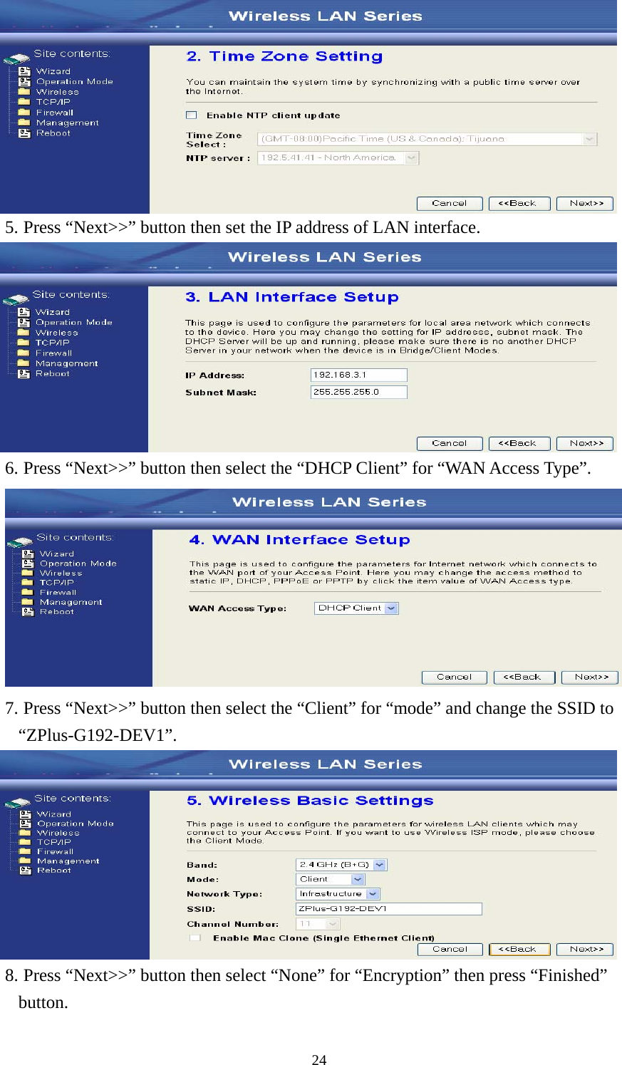  24 5. Press “Next&gt;&gt;” button then set the IP address of LAN interface.  6. Press “Next&gt;&gt;” button then select the “DHCP Client” for “WAN Access Type”.  7. Press “Next&gt;&gt;” button then select the “Client” for “mode” and change the SSID to “ZPlus-G192-DEV1”.  8. Press “Next&gt;&gt;” button then select “None” for “Encryption” then press “Finished” button. 