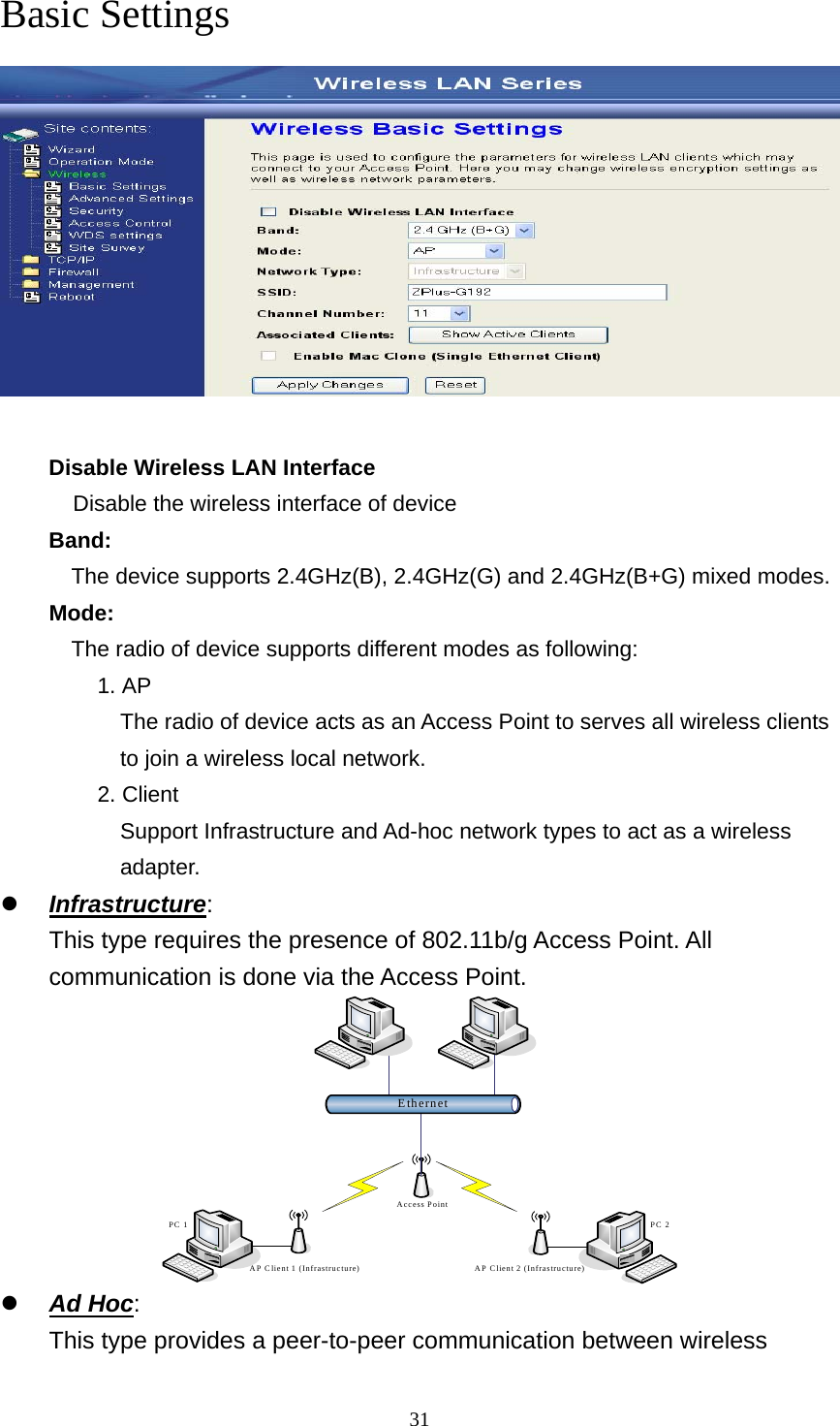  31Basic Settings  Disable Wireless LAN Interface Disable the wireless interface of device     Band:   The device supports 2.4GHz(B), 2.4GHz(G) and 2.4GHz(B+G) mixed modes. Mode:   The radio of device supports different modes as following: 1. AP The radio of device acts as an Access Point to serves all wireless clients to join a wireless local network.     2. Client Support Infrastructure and Ad-hoc network types to act as a wireless adapter. z Infrastructure: This type requires the presence of 802.11b/g Access Point. All communication is done via the Access Point. EthernetAccess PointAP Client 1 (Infrastructure) AP Client 2 (Infrastructure)PC 2PC 1 z Ad Hoc:   This type provides a peer-to-peer communication between wireless 