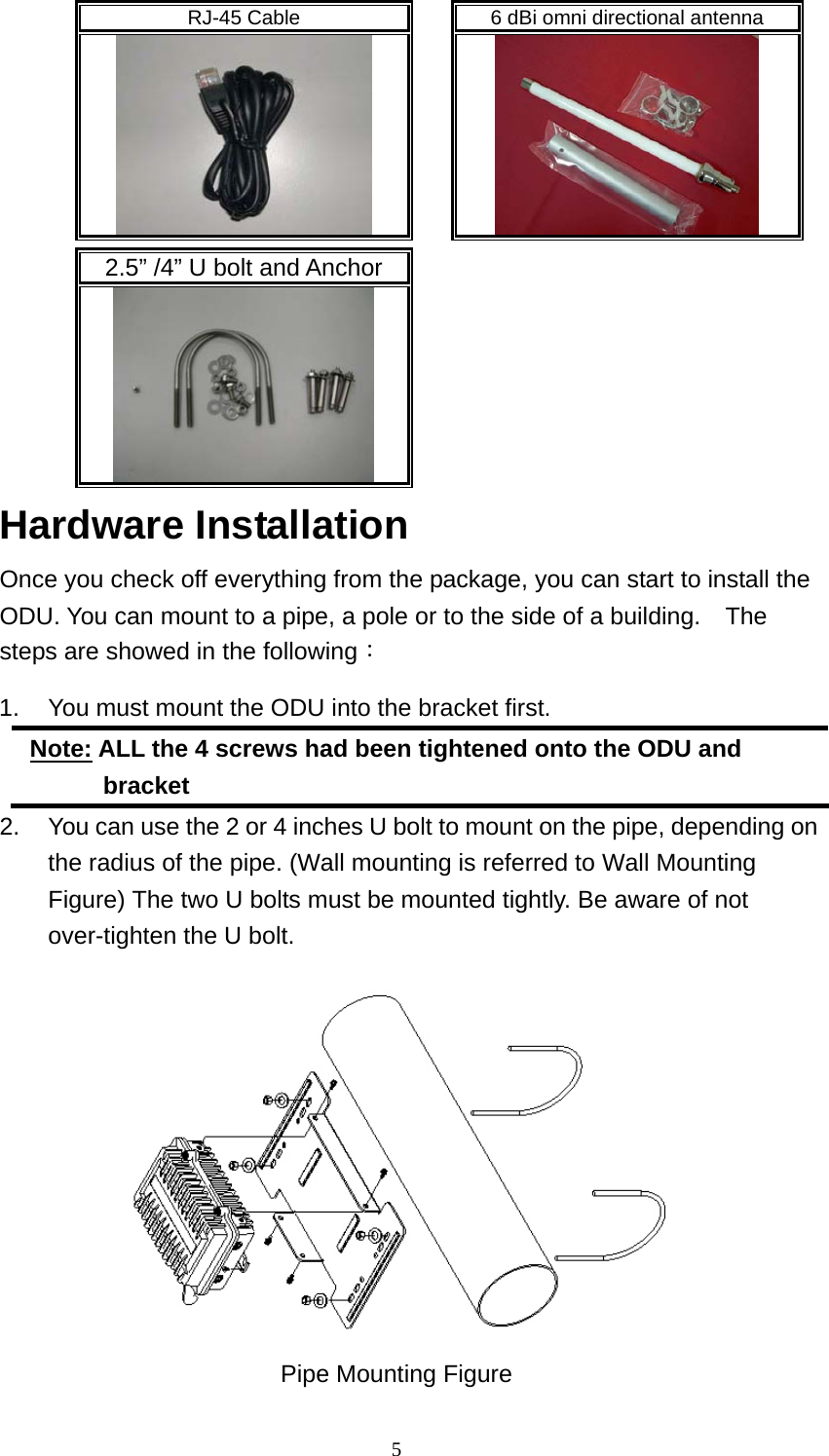  5RJ-45 Cable    6 dBi omni directional antenna         2.5” /4” U bolt and Anchor        Hardware Installation Once you check off everything from the package, you can start to install the ODU. You can mount to a pipe, a pole or to the side of a building.    The steps are showed in the following： 1.  You must mount the ODU into the bracket first. Note: ALL the 4 screws had been tightened onto the ODU and bracket 2.  You can use the 2 or 4 inches U bolt to mount on the pipe, depending on the radius of the pipe. (Wall mounting is referred to Wall Mounting Figure) The two U bolts must be mounted tightly. Be aware of not over-tighten the U bolt.  Pipe Mounting Figure 