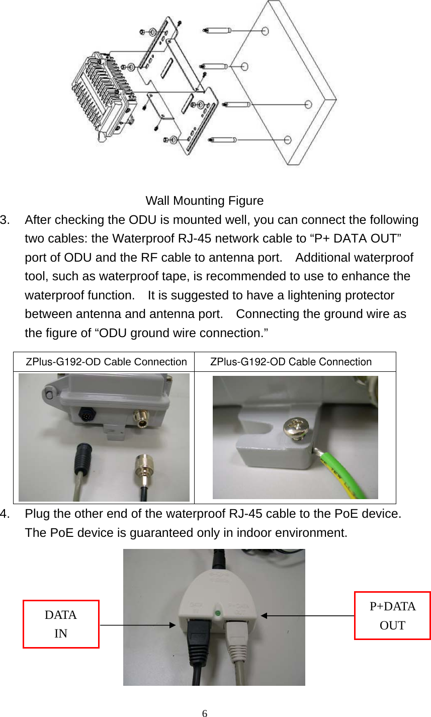  6  Wall Mounting Figure 3.  After checking the ODU is mounted well, you can connect the following two cables: the Waterproof RJ-45 network cable to “P+ DATA OUT” port of ODU and the RF cable to antenna port.  Additional waterproof tool, such as waterproof tape, is recommended to use to enhance the waterproof function.  It is suggested to have a lightening protector between antenna and antenna port.    Connecting the ground wire as the figure of “ODU ground wire connection.” 4.  Plug the other end of the waterproof RJ-45 cable to the PoE device.   The PoE device is guaranteed only in indoor environment.    ZPlus-G192-OD Cable Connection        ZPlus-G192-OD Cable Connection  P+DATA OUT DATA IN 