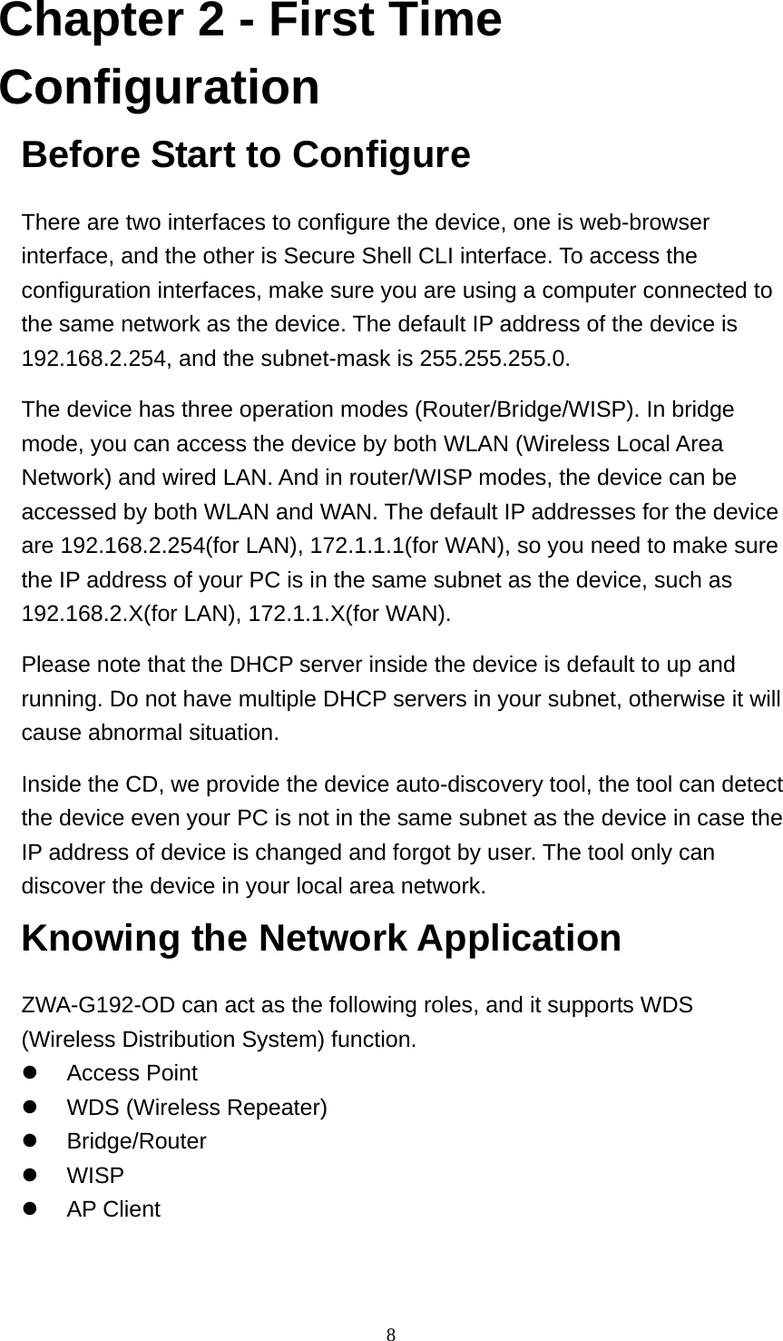  8Chapter 2 - First Time Configuration Before Start to Configure There are two interfaces to configure the device, one is web-browser interface, and the other is Secure Shell CLI interface. To access the configuration interfaces, make sure you are using a computer connected to the same network as the device. The default IP address of the device is 192.168.2.254, and the subnet-mask is 255.255.255.0. The device has three operation modes (Router/Bridge/WISP). In bridge mode, you can access the device by both WLAN (Wireless Local Area Network) and wired LAN. And in router/WISP modes, the device can be accessed by both WLAN and WAN. The default IP addresses for the device are 192.168.2.254(for LAN), 172.1.1.1(for WAN), so you need to make sure the IP address of your PC is in the same subnet as the device, such as 192.168.2.X(for LAN), 172.1.1.X(for WAN). Please note that the DHCP server inside the device is default to up and running. Do not have multiple DHCP servers in your subnet, otherwise it will cause abnormal situation. Inside the CD, we provide the device auto-discovery tool, the tool can detect the device even your PC is not in the same subnet as the device in case the IP address of device is changed and forgot by user. The tool only can discover the device in your local area network. Knowing the Network Application ZWA-G192-OD can act as the following roles, and it supports WDS (Wireless Distribution System) function. z Access Point  z  WDS (Wireless Repeater) z Bridge/Router z WISP z AP Client 