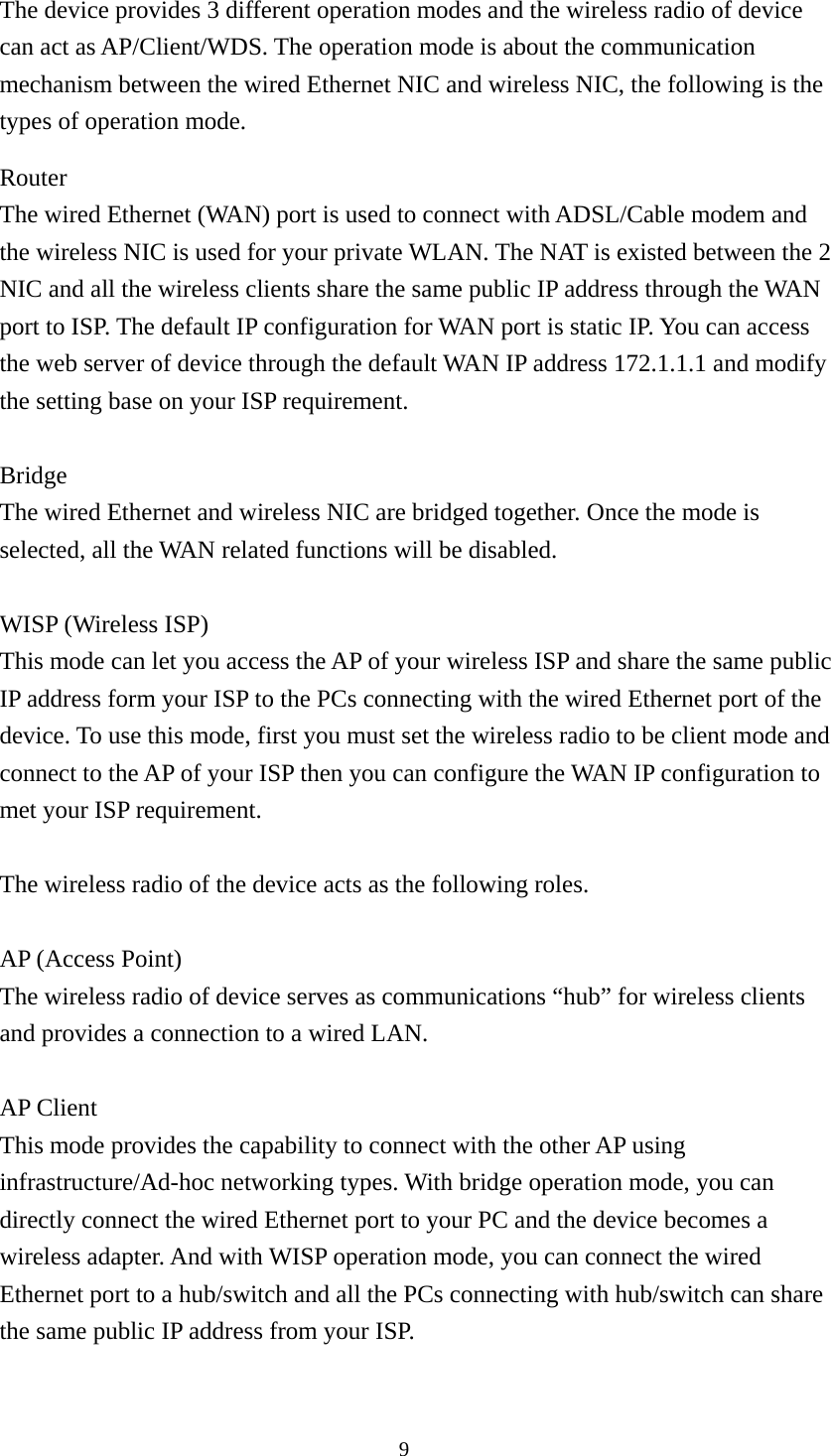  9The device provides 3 different operation modes and the wireless radio of device can act as AP/Client/WDS. The operation mode is about the communication mechanism between the wired Ethernet NIC and wireless NIC, the following is the types of operation mode. Router The wired Ethernet (WAN) port is used to connect with ADSL/Cable modem and the wireless NIC is used for your private WLAN. The NAT is existed between the 2 NIC and all the wireless clients share the same public IP address through the WAN port to ISP. The default IP configuration for WAN port is static IP. You can access the web server of device through the default WAN IP address 172.1.1.1 and modify the setting base on your ISP requirement.  Bridge The wired Ethernet and wireless NIC are bridged together. Once the mode is selected, all the WAN related functions will be disabled.  WISP (Wireless ISP) This mode can let you access the AP of your wireless ISP and share the same public IP address form your ISP to the PCs connecting with the wired Ethernet port of the device. To use this mode, first you must set the wireless radio to be client mode and connect to the AP of your ISP then you can configure the WAN IP configuration to met your ISP requirement.  The wireless radio of the device acts as the following roles.  AP (Access Point) The wireless radio of device serves as communications “hub” for wireless clients and provides a connection to a wired LAN.  AP Client This mode provides the capability to connect with the other AP using infrastructure/Ad-hoc networking types. With bridge operation mode, you can directly connect the wired Ethernet port to your PC and the device becomes a wireless adapter. And with WISP operation mode, you can connect the wired Ethernet port to a hub/switch and all the PCs connecting with hub/switch can share the same public IP address from your ISP.  