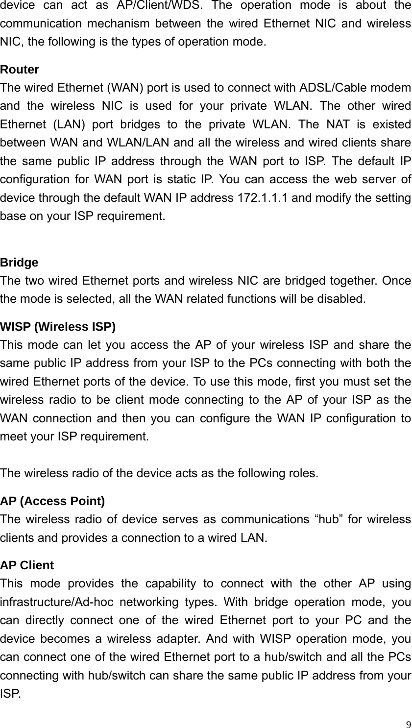  9device can act as AP/Client/WDS. The operation mode is about the communication mechanism between the wired Ethernet NIC and wireless NIC, the following is the types of operation mode. Router The wired Ethernet (WAN) port is used to connect with ADSL/Cable modem and the wireless NIC is used for your private WLAN. The other wired Ethernet (LAN) port bridges to the private WLAN. The NAT is existed between WAN and WLAN/LAN and all the wireless and wired clients share the same public IP address through the WAN port to ISP. The default IP configuration for WAN port is static IP. You can access the web server of device through the default WAN IP address 172.1.1.1 and modify the setting base on your ISP requirement.    Bridge The two wired Ethernet ports and wireless NIC are bridged together. Once the mode is selected, all the WAN related functions will be disabled. WISP (Wireless ISP) This mode can let you access the AP of your wireless ISP and share the same public IP address from your ISP to the PCs connecting with both the wired Ethernet ports of the device. To use this mode, first you must set the wireless radio to be client mode connecting to the AP of your ISP as the WAN connection and then you can configure the WAN IP configuration to meet your ISP requirement.  The wireless radio of the device acts as the following roles. AP (Access Point) The wireless radio of device serves as communications “hub” for wireless clients and provides a connection to a wired LAN. AP Client This mode provides the capability to connect with the other AP using infrastructure/Ad-hoc networking types. With bridge operation mode, you can directly connect one of the wired Ethernet port to your PC and the device becomes a wireless adapter. And with WISP operation mode, you can connect one of the wired Ethernet port to a hub/switch and all the PCs connecting with hub/switch can share the same public IP address from your ISP. 
