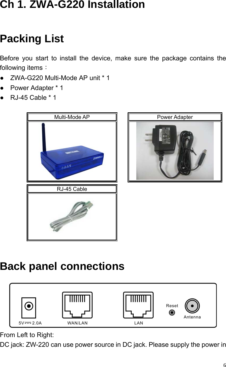  6 Ch 1. ZWA-G220 Installation Packing List Before you start to install the device, make sure the package contains the following items： ●    ZWA-G220 Multi-Mode AP unit * 1 ●    Power Adapter * 1 ●    RJ-45 Cable * 1    Multi-Mode AP    Power Adapter        RJ-45 Cable         Back panel connections  From Left to Right: DC jack: ZW-220 can use power source in DC jack. Please supply the power in 