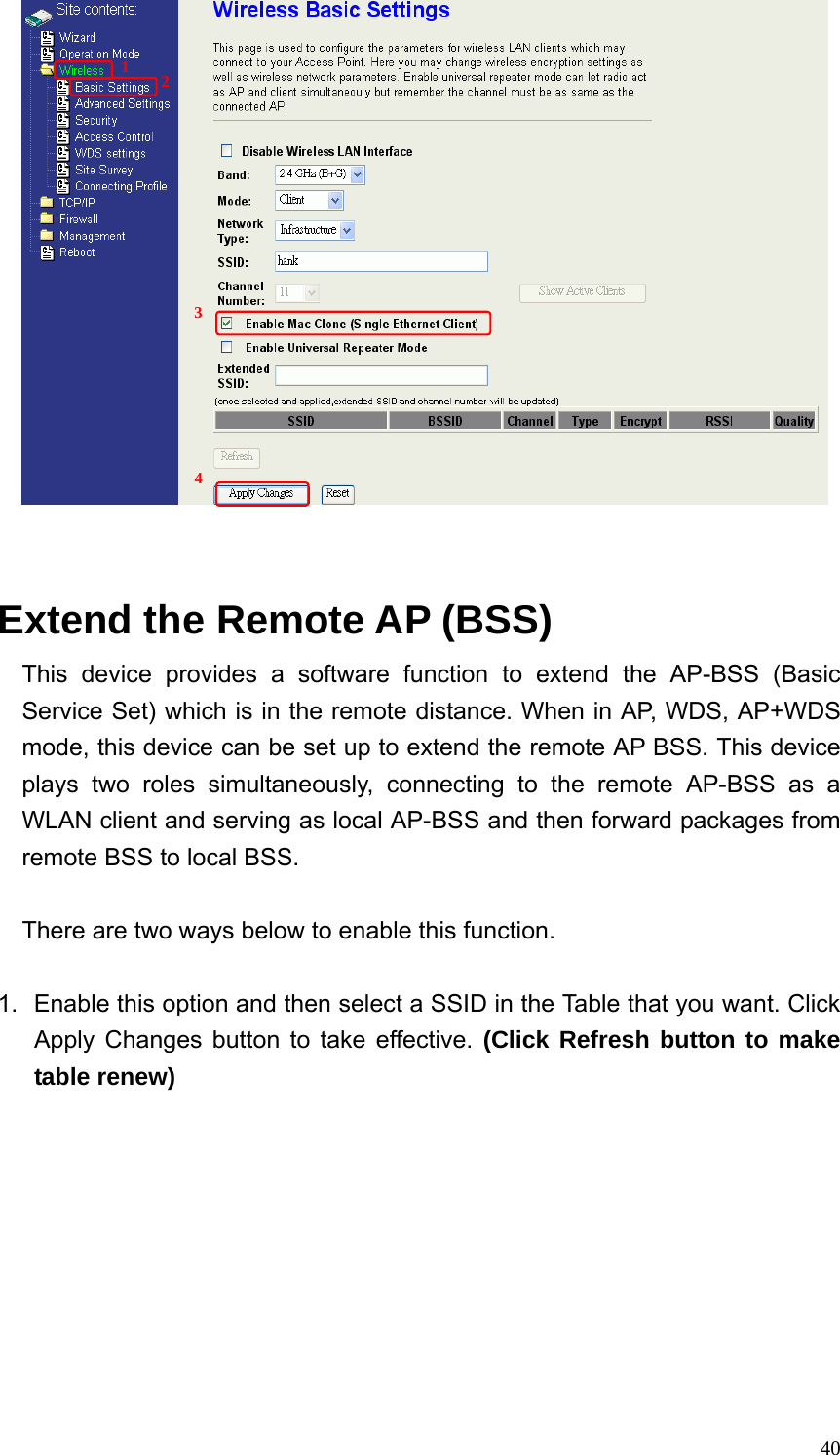  40   Extend the Remote AP (BSS) This device provides a software function to extend the AP-BSS (Basic Service Set) which is in the remote distance. When in AP, WDS, AP+WDS mode, this device can be set up to extend the remote AP BSS. This device plays two roles simultaneously, connecting to the remote AP-BSS as a WLAN client and serving as local AP-BSS and then forward packages from remote BSS to local BSS.  There are two ways below to enable this function.  1.  Enable this option and then select a SSID in the Table that you want. Click Apply Changes button to take effective. (Click Refresh button to make table renew) 1  2 3 4 