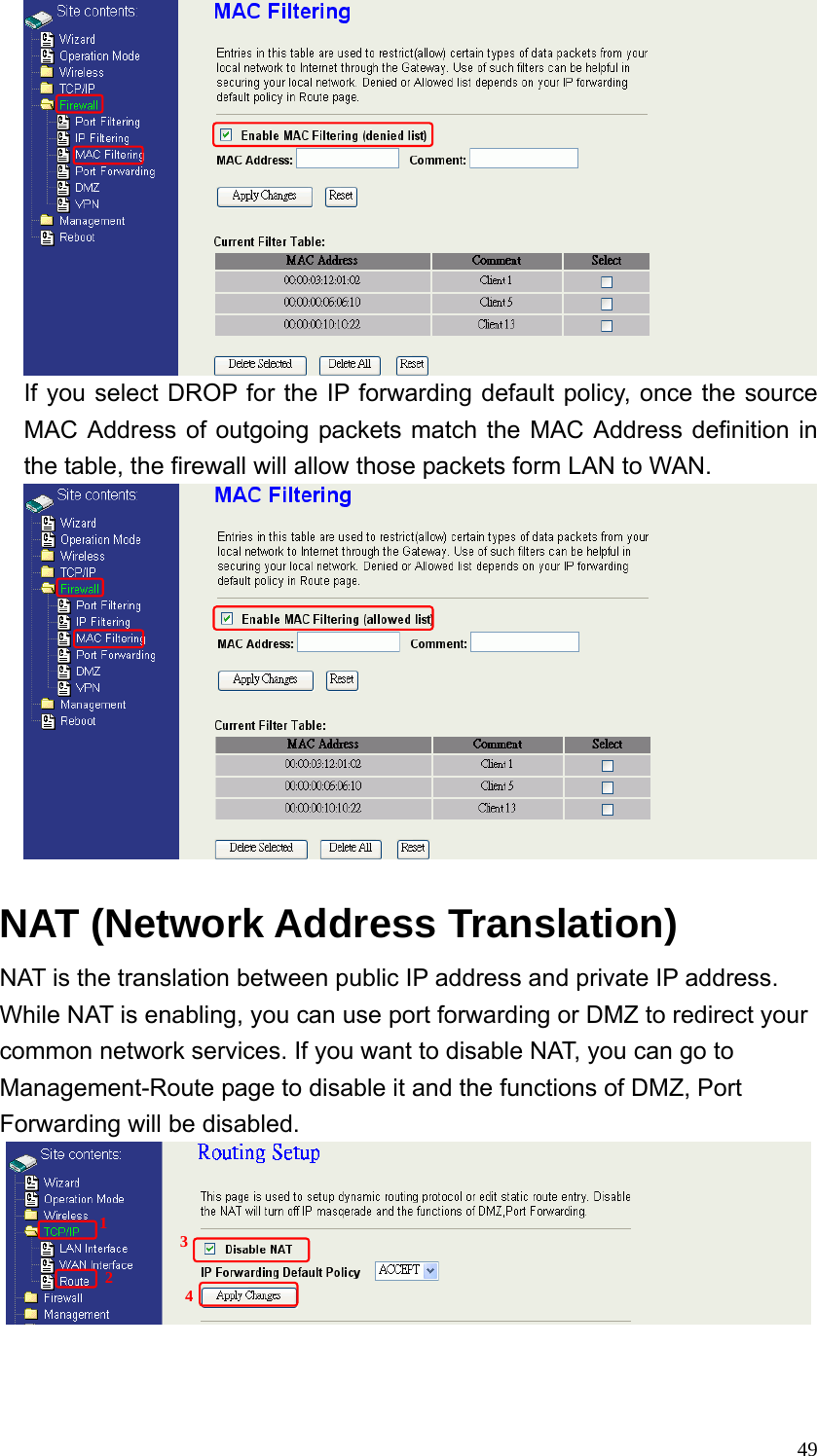  49 If you select DROP for the IP forwarding default policy, once the source MAC Address of outgoing packets match the MAC Address definition in the table, the firewall will allow those packets form LAN to WAN.   NAT (Network Address Translation)     NAT is the translation between public IP address and private IP address. While NAT is enabling, you can use port forwarding or DMZ to redirect your common network services. If you want to disable NAT, you can go to Management-Route page to disable it and the functions of DMZ, Port Forwarding will be disabled.      1 2 3 4 