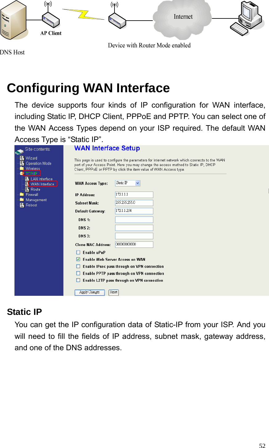  52    Configuring WAN Interface The device supports four kinds of IP configuration for WAN interface, including Static IP, DHCP Client, PPPoE and PPTP. You can select one of the WAN Access Types depend on your ISP required. The default WAN Access Type is “Static IP”.     Static IP You can get the IP configuration data of Static-IP from your ISP. And you will need to fill the fields of IP address, subnet mask, gateway address, and one of the DNS addresses. 
