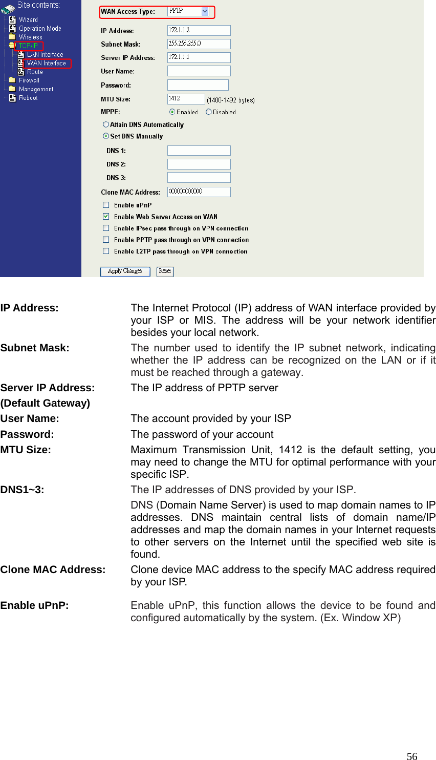  56  IP Address: The Internet Protocol (IP) address of WAN interface provided by your ISP or MIS. The address will be your network identifier besides your local network. Subnet Mask: The number used to identify the IP subnet network, indicating whether the IP address can be recognized on the LAN or if it must be reached through a gateway. Server IP Address: (Default Gateway) The IP address of PPTP server  User Name:  The account provided by your ISP Password:  The password of your account MTU Size:  Maximum Transmission Unit, 1412 is the default setting, you may need to change the MTU for optimal performance with your specific ISP. DNS1~3:  The IP addresses of DNS provided by your ISP.   DNS (Domain Name Server) is used to map domain names to IP addresses. DNS maintain central lists of domain name/IP addresses and map the domain names in your Internet requests to other servers on the Internet until the specified web site is found. Clone MAC Address:  Clone device MAC address to the specify MAC address required by your ISP. Enable uPnP:  Enable uPnP, this function allows the device to be found and configured automatically by the system. (Ex. Window XP)     