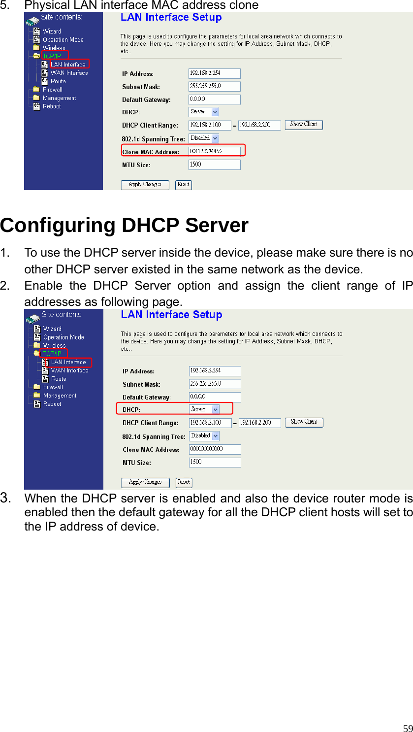  595.  Physical LAN interface MAC address clone     Configuring DHCP Server   1.  To use the DHCP server inside the device, please make sure there is no other DHCP server existed in the same network as the device. 2.  Enable the DHCP Server option and assign the client range of IP addresses as following page.  3.  When the DHCP server is enabled and also the device router mode is enabled then the default gateway for all the DHCP client hosts will set to the IP address of device.          