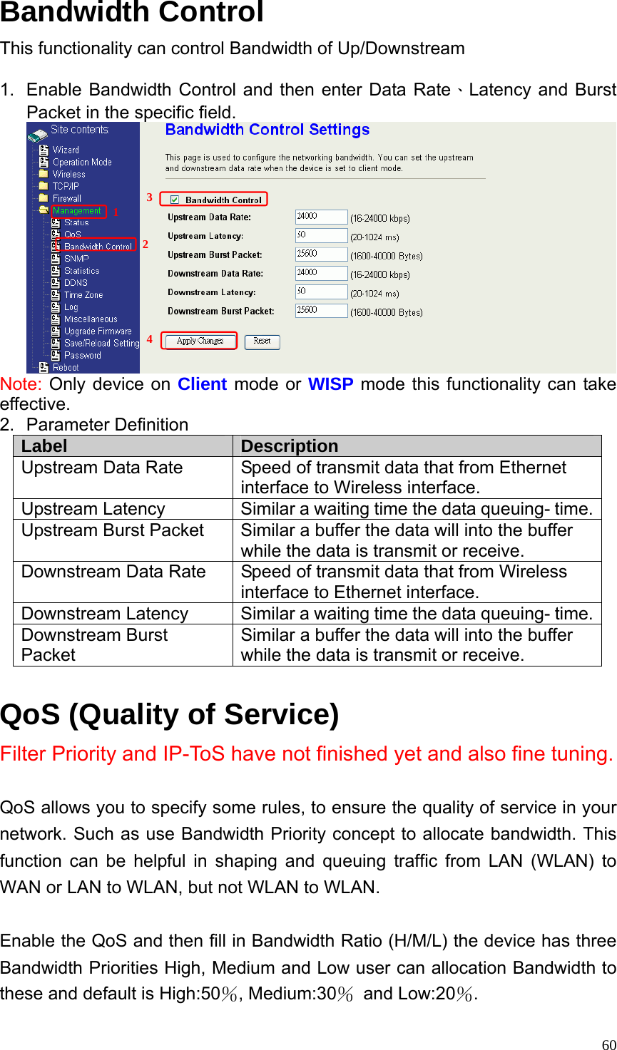  60Bandwidth Control This functionality can control Bandwidth of Up/Downstream  1.  Enable Bandwidth Control and then enter Data Rate、Latency and Burst Packet in the specific field.  Note: Only device on Client mode or WISP mode this functionality can take effective. 2. Parameter Definition Label  Description Upstream Data Rate  Speed of transmit data that from Ethernet interface to Wireless interface. Upstream Latency  Similar a waiting time the data queuing- time. Upstream Burst Packet  Similar a buffer the data will into the buffer while the data is transmit or receive.     Downstream Data Rate  Speed of transmit data that from Wireless interface to Ethernet interface. Downstream Latency  Similar a waiting time the data queuing- time. Downstream Burst Packet Similar a buffer the data will into the buffer while the data is transmit or receive.  QoS (Quality of Service)   Filter Priority and IP-ToS have not finished yet and also fine tuning.  QoS allows you to specify some rules, to ensure the quality of service in your network. Such as use Bandwidth Priority concept to allocate bandwidth. This function can be helpful in shaping and queuing traffic from LAN (WLAN) to WAN or LAN to WLAN, but not WLAN to WLAN.  Enable the QoS and then fill in Bandwidth Ratio (H/M/L) the device has three Bandwidth Priorities High, Medium and Low user can allocation Bandwidth to these and default is High:50％, Medium:30％ and Low:20％. 1 23 4 