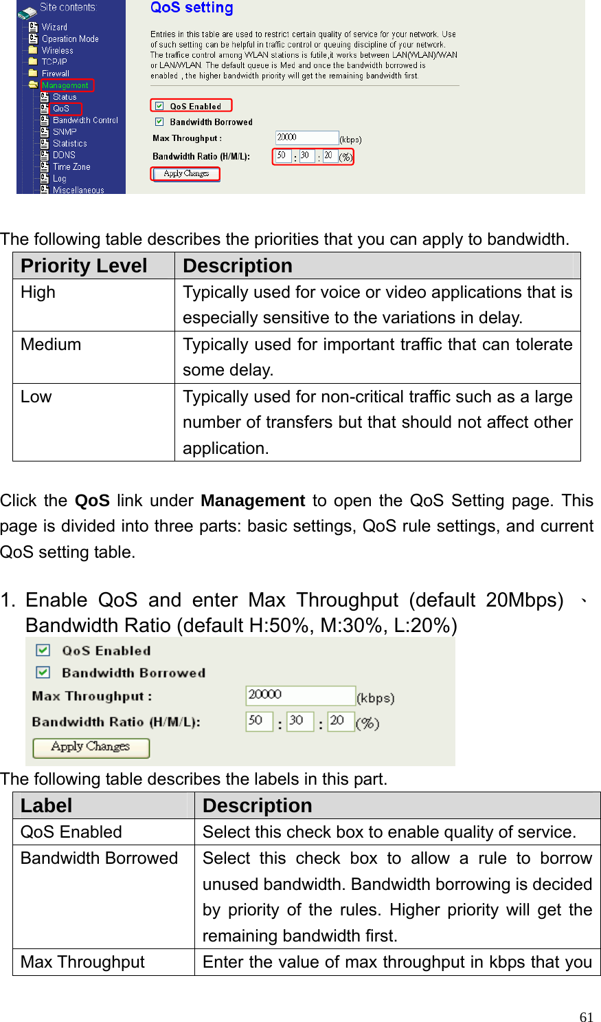  61  The following table describes the priorities that you can apply to bandwidth. Priority Level  Description High  Typically used for voice or video applications that is especially sensitive to the variations in delay. Medium  Typically used for important traffic that can tolerate some delay. Low  Typically used for non-critical traffic such as a large number of transfers but that should not affect other application.  Click the QoS link under Management to open the QoS Setting page. This page is divided into three parts: basic settings, QoS rule settings, and current QoS setting table.  1. Enable QoS and enter Max Throughput (default 20Mbps) 、Bandwidth Ratio (default H:50%, M:30%, L:20%)  The following table describes the labels in this part. Label  Description QoS Enabled  Select this check box to enable quality of service. Bandwidth Borrowed  Select this check box to allow a rule to borrow unused bandwidth. Bandwidth borrowing is decided by priority of the rules. Higher priority will get the remaining bandwidth first. Max Throughput  Enter the value of max throughput in kbps that you 
