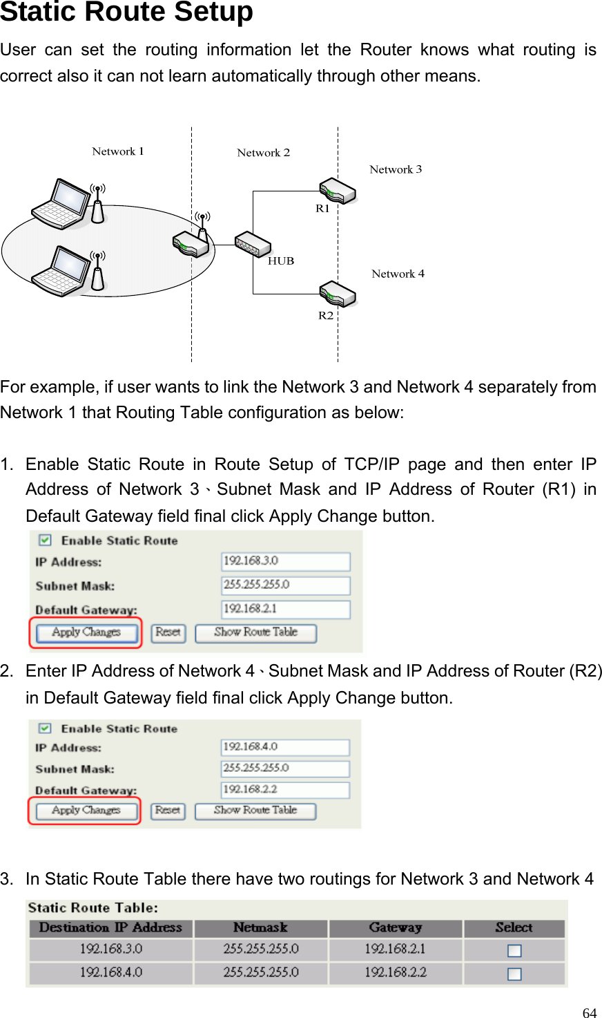  64Static Route Setup User can set the routing information let the Router knows what routing is correct also it can not learn automatically through other means.     For example, if user wants to link the Network 3 and Network 4 separately from Network 1 that Routing Table configuration as below:  1.  Enable Static Route in Route Setup of TCP/IP page and then enter IP Address of Network 3、Subnet Mask and IP Address of Router (R1) in Default Gateway field final click Apply Change button.  2.  Enter IP Address of Network 4、Subnet Mask and IP Address of Router (R2) in Default Gateway field final click Apply Change button.   3.  In Static Route Table there have two routings for Network 3 and Network 4  