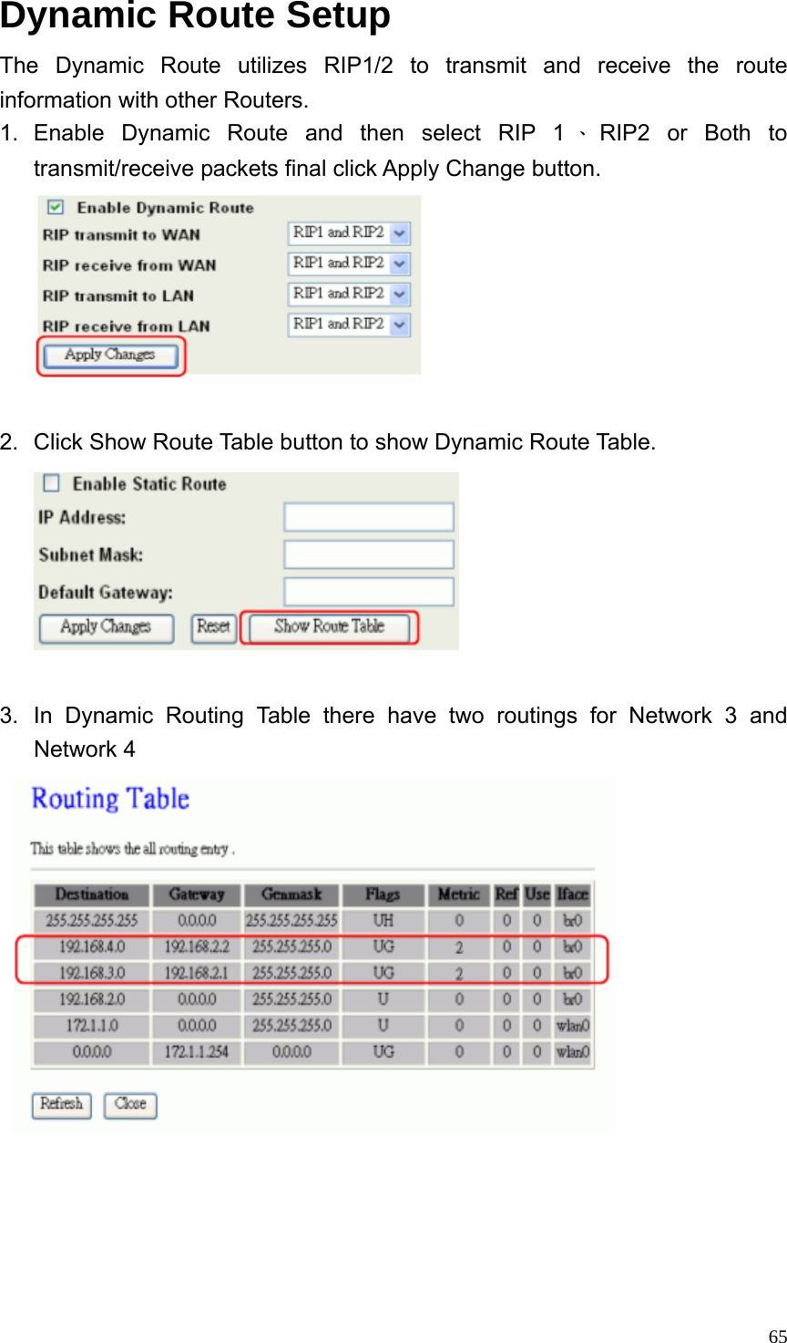  65Dynamic Route Setup The Dynamic Route utilizes RIP1/2 to transmit and receive the route information with other Routers. 1. Enable Dynamic Route and then select RIP 1 、RIP2 or Both to transmit/receive packets final click Apply Change button.   2.  Click Show Route Table button to show Dynamic Route Table.   3.  In Dynamic Routing Table there have two routings for Network 3 and Network 4     