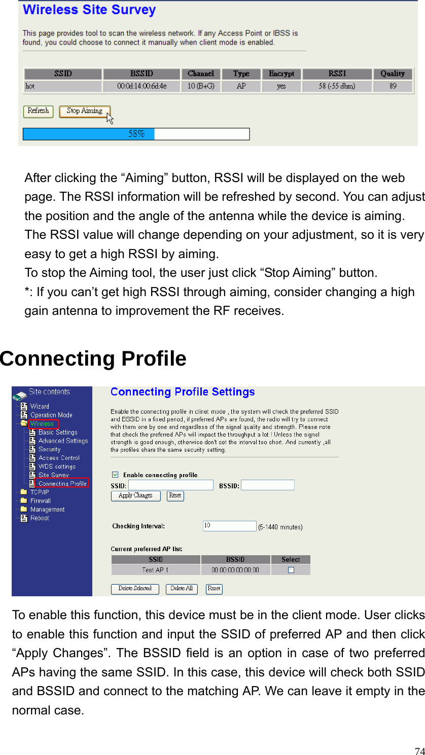  74  After clicking the “Aiming” button, RSSI will be displayed on the web page. The RSSI information will be refreshed by second. You can adjust the position and the angle of the antenna while the device is aiming. The RSSI value will change depending on your adjustment, so it is very easy to get a high RSSI by aiming. To stop the Aiming tool, the user just click “Stop Aiming” button. *: If you can’t get high RSSI through aiming, consider changing a high gain antenna to improvement the RF receives.  Connecting Profile  To enable this function, this device must be in the client mode. User clicks to enable this function and input the SSID of preferred AP and then click “Apply Changes”. The BSSID field is an option in case of two preferred APs having the same SSID. In this case, this device will check both SSID and BSSID and connect to the matching AP. We can leave it empty in the normal case. 