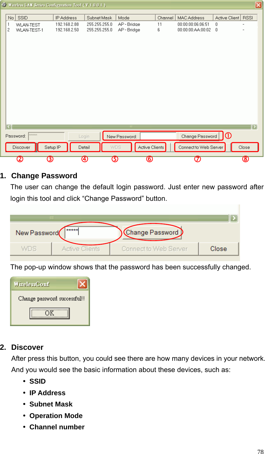  78 1. Change Password The user can change the default login password. Just enter new password after login this tool and click “Change Password” button.    The pop-up window shows that the password has been successfully changed.   2. Discover After press this button, you could see there are how many devices in your network. And you would see the basic information about these devices, such as: y SSID y IP Address y Subnet Mask y Operation Mode y Channel number d     e      f     g      h         i         j c 