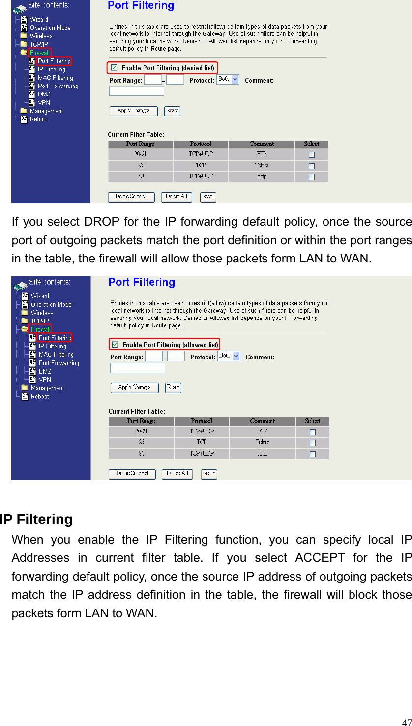  47 If you select DROP for the IP forwarding default policy, once the source port of outgoing packets match the port definition or within the port ranges in the table, the firewall will allow those packets form LAN to WAN.   IP Filtering When you enable the IP Filtering function, you can specify local IP Addresses in current filter table. If you select ACCEPT for the IP forwarding default policy, once the source IP address of outgoing packets match the IP address definition in the table, the firewall will block those packets form LAN to WAN. 